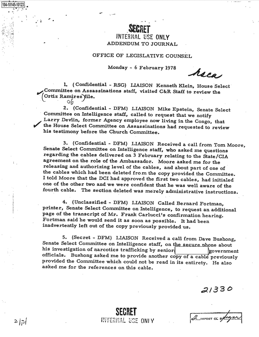 handle is hein.jfk/jfkarch40219 and id is 1 raw text is: 1041014510 123





                                        INTERNAL  USE ONLY
                                     ADDENDUM TO JOURNAL

                                OFFICE  OF  LEGISLATIVE   COUNSEL

                                     Monday  - 6 February 1978


                      1. (Confidential - RSG) LIAISON  Kenneth Klein, House Select
               Committee  on Assassinations staff, visited C&R Staff to review the
               Ortiz Ramirezfile.

                      2. (Confidential - DFM) LIAISON  Mike Epstein, Senate Select
               Committee on Intelligence staff, called to request that we notify
               Larry Devlin, former Agency employee now  living in the Congo, that
           W   the House Select Committee on Assassinations had requested to review
               his testimony before the Church Committee.

                      3. (Confidential - DFM) LIAISON  Received a call from Tom Moore,
               Senate Select Committee on Intelligence staff, who asked me questions
               regarding the cables delivered on 3 February relating to the State/CIA
               agreement on the role of the Ambassador. Moore asked me for the
               releasing and authorizing level of the cables, and about part of one of
               the cables which had been deleted from the copy provided the Committee.
               I told Moore that the DCI had approved the first two cables, had initialed
               one of the other two and we were confident that he was well aware of the
               fourth cable. The section deleted was merely administrative instructions.

                     4.  (Unclassified - DFM) LIAISON  Called Bernard Fortman,
              printer, Senate Select Committee on Intelligence, to request an additional
              page of the transcript of Mr. Frank Carlucci's confirmation hearing.
              Fortman  said he would send it as soon as possible. It had been
              inadvertently left out of the copy previously provided us.

                     5.  (Secret - DFM) LIAISON   Received a call from Dave Bushong,
              Senate Select Committee on Intelligence staff, on the securemcone about
              his investigation of narcotics trafficking by senior o   overnment
              officials. Bushong asked me to provide another copy of a cable previously
              provided the Committee which could not be read in its entirety. He also
              asked me for the references on this cable.








                                        SECRET                     1g


