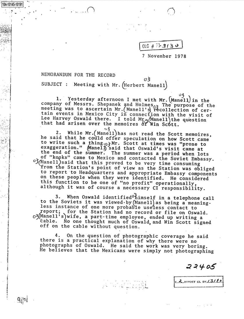 handle is hein.jfk/jfkarch40225 and id is 1 raw text is: 








                                     7 November 1978


   MEMORANDUM FOR THE RECORD

   SUBJECT    Meeting with Mr. (Herbert Manell


        1.  Yesterday afternoon I met with Mr. Manell)in the
   company of Messrs. Shepanek and Holmes   The purpose of the
   meeting was to ascertain Mr.(Manell'i Ucollection  of cer-
   tain events in Mexico City in connection with the visit of
   Lee Harvey Oswald there.  I told Mr. 4anell the question
   that had arisen over the memoires Sf Win Scott.

        2.  While Mr.(Manell has not read the Scott memoires,
   he said that he cou d offer speculation on how Scott .came
   to write such a thing.o3Mr. Scott at times was prone to
   exaggeration.   anel  said that Oswald's visit came at
   the end of the summer.  The summer was a period when lots
   of k oks came to Mexico and contacted the Soviet Embassy.
03\anell  said that this proved to be very time consuming
    rom tie Station's point of view as the Station was obliged
    to report to Headquarters and appropriate Embassy components
    on these people when they were identified. He considered
    this function to be one of no profit operationally,
    although it was of course a necessary CI responsibility.

        3.  When Oswald identified  imself in a telephone call
   to the Soviets it was viewed-by Qfanell)as being a meaning-
   less instance of one more probable use ess contact to
 .4eport;   for the Station had no record or file on Oswald.
O Manell's wife,  a part-time employee, ended up writing a
   cable. No  one thought much of Oswald,and Win Scott signed
   off on the cable without question.

        4.  On the question of photographic coverage he said
  there  is a practical explanation of why there were no
  photographs  of Oswald. He said the work was very boring.
  He believes  that the Mexicans were simply not photographing






                                                    'POET CL B


