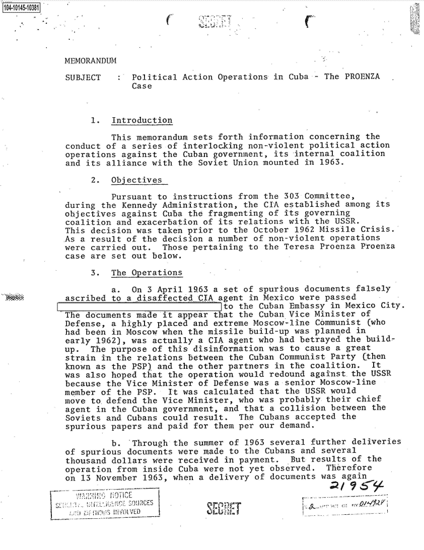 handle is hein.jfk/jfkarch40235 and id is 1 raw text is: 104.10145-10381


C


MEMORANDUM

SUBJECT      Political Action Operations in Cuba - The PROENZA
             Case



     1.  Introduction

         This memorandum sets forth information concerning the
conduct of a series of interlocking non-violent political action
operations against the Cuban government, its internal coalition
and its alliance with the Soviet Union mounted in 1963.

     2.  Objectives

         Pursuant to instructions from the 303 Committee,
during the Kennedy Administration, the CIA established among its
objectives against Cuba the fragmenting of its governing
coalition and exacerbation of its relations with the USSR.
This decision was taken prior to the October 1962 Missile Crisis.
As a result of the decision a number of non-violent operations
were carried out.  Those pertaining to the Teresa Proenza Proenza
case are set out below.

     3.  The Operations

         a.  On 3 April l63  a set of spurious documents falsely
ascribed to a disaffected CIA agent in Mexico were passed
                               to the Cuban Embassy in Mexico City.
The documents made it appear that the Cuban Vice Minister of
Defense, a highly placed and extreme Moscow-line Communist  (who
had been in Moscow when the missile build-up was planned in
early 1962), was actually a CIA agent who had betrayed the build-
up.  The purpose of this disinformation was to cause a great
strain in the relations between the Cuban Communist Party  (then
known as the PSP) and the other partners in the coalition.  It
was also hoped that the operation would redound against.the USSR
because the Vice Minister of Defense was a senior Moscow-line
member of the PSP.  It was calculated that the USSR would
move to.defend the Vice Minister, who was probably  their chief
agent in the Cuban government, and that a collision between  the
Soviets and Cubans could result.  The Cubans accepted  the
spurious papers and paid for them per our demand.

         b.  Through the summer of  1963 several further deliveries
of spurious documents were made to the Cubans  and several
thousand dollars were received  in payment.  But results of the
operation from inside Cuba were not yet observed.   Therefore
on 13 November 19.63, when a delivery of documents was again


