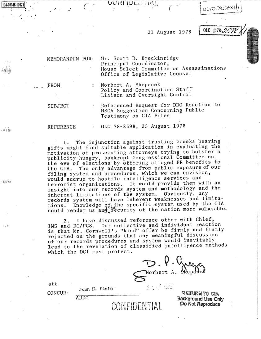 handle is hein.jfk/jfkarch40246 and id is 1 raw text is: 104i4-01OO121


U U I't 1i Ui  I L L


31 August 1978


MEMORANDUM FOR




FROM



SUBJECT



REFERENCE


Mr. Scott D. Breckinridge
Principal Coordinator,
House Select Committee on Assassinations
Office of Legislative Counsel


Norbert A. Shepanek
Policy and Coordination Staff
Liaison and Oversight Control

Referenced Request for DDO Reaction to
HSCA Suggestion Concerning Public
Testimony on CIA Files

OLC 78-2598, 25 August 1978


     1.  The injunction against trusting Greeks bearing
gifts might find suitable application in evaluating the
motivation of prosecuting attorneys trying to bolster a
publicity-hungry, bankrupt Cong-essional Committee on
the eve of elections by offering alleged PR benefits-to
the CIA.  The only advantage from public exposure of our
filing system and procedures, which we can envision,
would accrue -to hostile intelligence services and
terrorist organizations.  It would provide them with  an
insight into our records system and methodology and  the
inherent limitations of the system.  Obviously, any
records system will have inherent weaknesses  and limita-
tions.  Knowledge of the specific.system used by  the CIA
could render us a 4ecurity   of the nation more vulnerable.

     2.  I have discussed reference offer with  Chief,
IMS and DC/PCS.  Our collective and  individual reaction
is that Mr. Cornwell's kind offer be  firmly and flatly
rejected on-the grounds that any meaningful  discussion
of our records procedures and  system would inevitably
lead to the revelation of classified  intelligence methods
which the DCI must protect.


                            -  Norbert  A.   ep


Joii~~'. LLStir


  RE-TURN TO COA
Background Use Only
Do  Not Reproduce


att
CONCUR:


C


:


OLC #78  Y9F4


