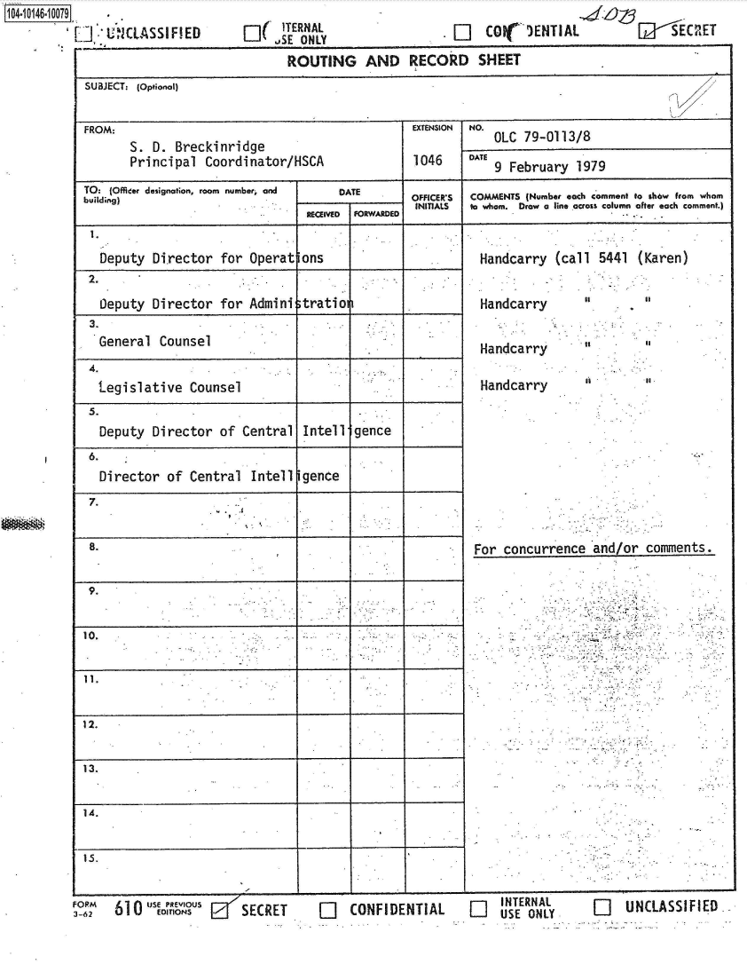 handle is hein.jfk/jfkarch40254 and id is 1 raw text is: 141 460079.
          '7 ]'CLASSIFIED


WJ  [---  SC RE T


EI(TERNAL


[L]  Coi( 1ENTIAL


   Deputy Director   for Operat  ons
 2.
   Deputy Director  for  Admini  tration
 3.
 General   Counsel
 4.
 Legislative Counsel
 5.
 Deputy   Director  of  Central  Intell gence
 6.
 Director of Central Intell gence
 7.


 8.


 9.


 10.


 11.


12.


13.


14.


Is.


FORM  US       oUS      SECRET
3-62  60     EDITSu f    SCE


-       ~               I __________ I


O]   CONFIDENTIAL     O


Handcarry  (call  5441 (Karen)


Handcarry


Handcarry

Handcarry


For concurrence   and/or


INTERNAL      O    un
USE ONLY      Li   UNLASSIFIED


I


It
II


comments.


                              ROUTING AND RECORD SHEET
SUBJECT: (optional)


FROM:                                            EXTENSION NO.
       S. D.  Breckinridge                                   OLC 79-0113/8
       Principal  Coordinator/HSCA               1046    DATE 9 February 1979

TO: (Officer designation, room number, and       DATE          OFFICERS    COMMENTS (Number each comment to show from whom
                                 RuEldInD FORWARDED  INITIALS  to whom. Draw a line across column after each comment.)
                                 RECEIVED FRADD.
 1.                                    1


r


