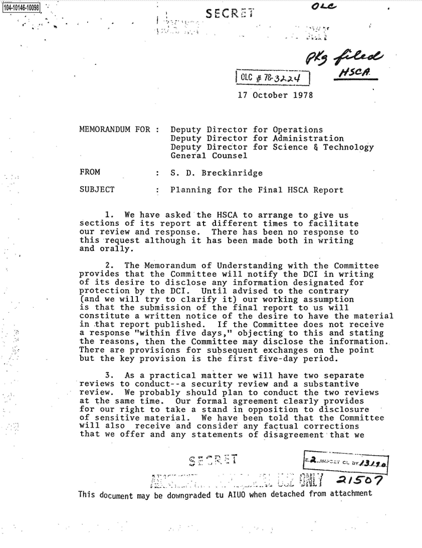 handle is hein.jfk/jfkarch40259 and id is 1 raw text is: 104- 046-10098                                  . -O
                                            C  .     SCR..:




                                               rOLC - X, /


                                               17 October 1978



               MEMORANDUM FOR    Deputy  Director for Operations
                                 Deputy  Director for Administration
                                 Deputy  Director for Science & Technology
                                 General  Counsel

               FROM           :  S. D. Breckinridge

               SUBJECT           Planning  for the Final HSCA Report


                    1.  We have asked the  HSCA to arrange to give us
               sections of its report at  different times to facilitate
               our review and response.  There  has been no response to
               this request although  it has been made both in writing
               and orally.

                    2.  The Memorandum of  Understanding with the Committee
               provides that the Committee  will notify the DCI in writing
               of its desire to disclose  any information designated for
               protection by the DCI.  Until  advised to the contrary
               (and we will try to clarify  it) our working assumption
               is that the submission of  the final report to us will
               constitute a written notice  of the desire to have the material
               in that report published.   If the Committee does not receive
               a response within five days,  objecting to this and stating
               the reasons, then the Committee  may disclose the information.
               There are provisions for  subsequent exchanges on the point
               but the key provision  is the first five-day period.

                    3.  As a practical matter  we will have two separate
               reviews to conduct--a security  review and a substantive
               review.  We probably should  plan to conduct the two reviews
               at the same time.  Our  formal agreement clearly provides
               for our right to take a  stand in opposition to disclosure
               of sensitive material.  We  have been told that the Committee
               will also  receive and  consider any factual corrections
               that we offer and any  statements of disagreement that we





               This document may be downgraded tu AIU0 when detached from attachment


