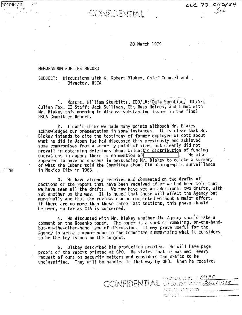 handle is hein.jfk/jfkarch40261 and id is 1 raw text is: 






                                      20 March 1979



MEMORANDUM FOR THE RECORD

SUBJECT:  Discussions with G. Robert Blakey, Chief Counsel and
            Director, HSCA


        1.  Messrs. William Sturbitts, DDO/LA;K ale Sumption%' DDO/SE;
Julian Fox, CI Staff; Jack Sullivan, OS; Russ Holmes, and I met with
Mr. Blakey this morning to discuss substantive issues in the final
HSCA Committee Report.

        2.  I don't think we made many points although Mr. Blakey
acknowledged our presentation in some instances.  It is clear that Mr.
Blakey intends to cite the testimony of former employee Wilcott about
what he did in Japan (we had discussed this previously and achieved
some compromises from a security point of view, but clearly did not
prevail in obtaining deletions about Wilcott's distribution of funding
operations in Japan; there is no mention of l1.               We also
appeared to have no success in persuading Mr. Blakey to delete a summary
of what the Cubans told the Committee about CIA photographic surveillance
in Mexico City in 1963.

        3.  We have already received and commented on two drafts of
sections of the report that have been received after we had been told that
we have .seen all the drafts. We now have yet an additional two drafts, with
yet another on the way.  It is hoped that these will affect the Agency but
marginally and that the reviews can be completed without a major effort.
If there are no more than these three last sections, this phase should
be over, so far as CIA is concerned.

        4.  We discussed with Mr. Blakey whether the Agency should make a
comment on the Nosenko paper.  The paper is a sort of rambling, on-one-hand-
but-on-the-other-hand type of discussion.  It may prove useful for the
Agency to write a memorandum to the Committee summarizing what it considers
to be the key issues on the subject.

        5.  Blakey described his production problem.  He will have page
proofs of the report printed at GPO.  He states that he has met  every
request of ours on security matters and considers the drafts to be
unclassified.  They will be handled in that way by GPO.  When he receives



                                         CON MDENT AL A _


