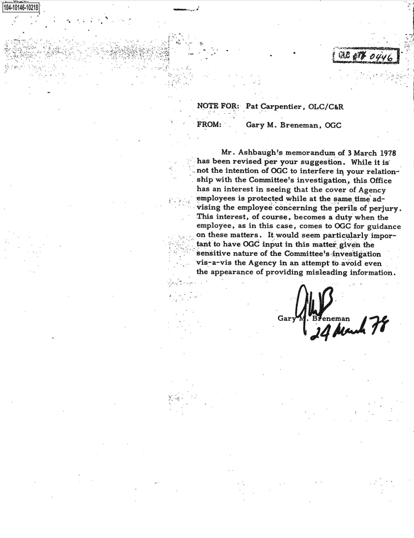 handle is hein.jfk/jfkarch40273 and id is 1 raw text is: 104 10146-10218


.


NOTE  FOR:  Pat Carpentier, OLC/(


FROM:


Gary M. Breneman,  OGC


      Mr. Ashbaugh's memorandum   of 3 March 1978
has been revised per your suggestion. While it is
not the intention of OGC to interfere in your relation-
ship with the Committee's investigation, this Office
has an interest in seeing that the cover of Agency
employees is protected while at the same, time' ad-
vising the employee concerning the perils of perjury.
This interest, of course, becomes a duty when the
employee, as in this case, comes to OGC for guidance
on these matters. It would seem particularly impor-
tant to have OGC input in this matter given the
sensitive nature of the Committee's investigation
vis-a-vis the Agency in an attempt to avoid even
the appearance of providing misleading information.




                    GarU.   Benemjan


'--' 4 9(


