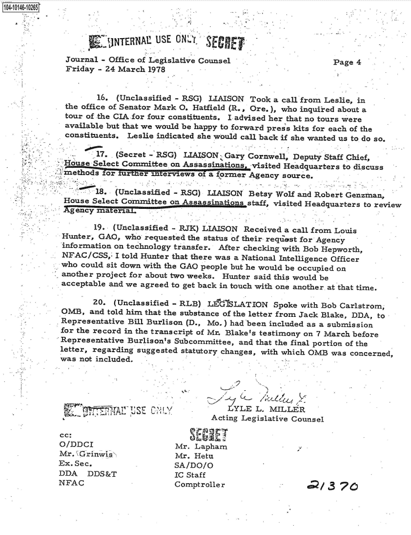 handle is hein.jfk/jfkarch40280 and id is 1 raw text is: 04 0146-10265



                     * ~JTBN1USE ON         SECRET,
                       JINTERNAE O

             Journal - Office of Legislative Counsel                    Page 4
             Friday  - 24 March 1978


                    16.  (Unclassified - RSG) LIAISON Took a call from Leslie, in
             the office of Senator Mark 0. Hatfield (R., Ore.), who inquired about a
             tour of the CIA for four constituents. I advised her that no tours were
             available but that we would be happy to forward press kits for each of the
             constituents. Leslie indicated she would call back if she wanted us to do so.

                    17. (Secret - RSG) LIAISON  Gary Cornwell, Deputy Staff Chief,
             Hoduse Select Committee on Assassinationsi -visited Headquarters to discuss
               methds or furilnfer interviews of a former Agency source,

                    18. (Unclassified - RSG) LIAISON Betsy Wolf and Robert Genzman,
             House Select Cormmittee on Assass       staff, visited Headquarters to review
             Agency materiaL.

                    19. (Unclassified - RJK) LIAISON Received a call from Louis
             Hunter, GAO, who  requested the status of their reqiest for Agency
             information on technology transfer. After checking with Bob Hepworth,
             NFAC/CSS,  I told Hunter that there was a National Intelligence Officer
             who could sit down with the GAO people but he would be occupied on
             another project for about two weeks. Hunter said this would be
             acceptable and we agreed to get back in touch with one another. at that time.

                   20.  (Unclassified - RLB) L&dSLATION Spoke with   Bob Carlstrom,
             OMB,  and told him that the substance of the letter from Jack Blake, DDA, to
             Representative Bill Burlison (D., Mo.) had been included as a submission
             for the record in the transcript of Mr. Blake's testimony on 7 March before
             Representative Burlison's Subcommittee, and that the final portion of the
             letter, regarding suggested statutory changes, with which OMB was concerned,
             was not included.





                                                -YLE   L. MILLER
                                             Acting Legislative Counsel

            cc:
            O/DDCI                   Mr.  Lapham
            Mr.  Grinwls             Mr. Hetu
            Ex. Sec.                 SA/DO/O
            DDA   DDS&T              IC Staff
            NFAC                     Comptroller                  d/   3 76


