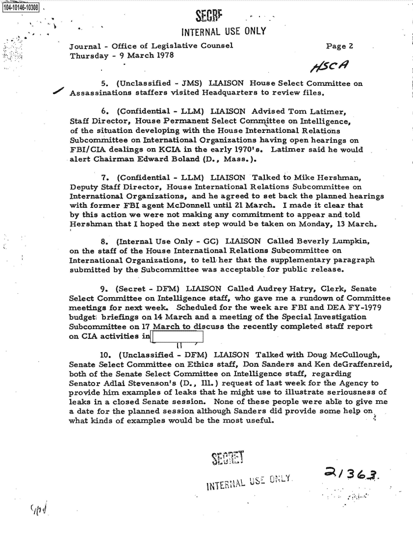 handle is hein.jfk/jfkarch40286 and id is 1 raw text is: 104- 0146-10 308


                                       INTERNAL  USE ONLY
              Journal - Office of Legislative Counsel                  Page 2
              Thursday  - 9 March 1978


                      5. (Unclassified - JMS) LIAISON House Select Committee on
              Assassinations staffers visited Headquarters to review files.

                      6. (Confidential - LLM) LIAISON  Advised Tom Latimer,
               Staff Director, House Permanent Select Comrittee on Intelligence,
               of the situation developing with the House International Relations
               Subcommittee on International Organizations having open hearings on
               FBI/CIA dealings on KCIA in the early 1970's. Latimer said he would
               alert Chairman Edward Boland (D., Mass.).

                      7. (Confidential - LLM) LIAISON  Talked to Mike Hershman,
               Deputy Staff Director, House International Relations Subcommittee on
               International Organizations, and he agreed to set back the planned hearings
               with former FBI agent McDonnell until 21 March. I made it clear that
               by this action we were not making any commitment to appear and told
               Hershman  that I hoped the next step would be taken on Monday, 13 March.

                     8.  (Internal Use Only - GC) LIAISON Called Beverly Lumpkin,
               on the staff of the House International Relations Subcommittee on
               International Organizations, to tell:her that the supplementary paragraph
               submitted by the Subcommittee was acceptable for public release.

                     9.  (Secret - DFM) LIAISON  Called Audrey Hatry, Clerk, Senate
              Select Committee on Intelligence staff, who gave me a rundown of Committee
              meetings for next week. Scheduled for the week are FBI and DEA FY-1979
              budget briefings on 14 March and a meeting of the Special Investigation
              Subcommittee  on 17 March to discuss the recently completed staff report
              on CIA activities in

                     10. (Unclassified - DFM) LIAISON  Talked with Doug. McCullough,
              Senate Select Committee on Ethics staff, Don Sanders and Ken deGraffenreid,
              both of the Senate Select Committee on Intelligence staff, regarding
              Senator Adlai Stevenson's (D., Ill.) request of last week for the Agency to
              provide him examples of leaks that he might use to illustrate seriousness of
              leaks in a closed Senate session. None of these people were able to give me
              a date for the planned session although Sanders did provide some help on
              what kinds of examples would be the most useful.







                                                   1N~h~~&MUSE UNL. ~    /36C


