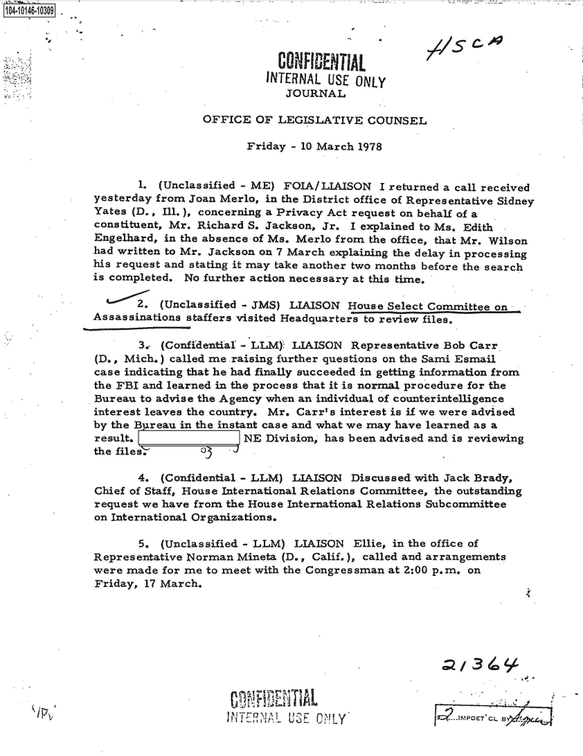 handle is hein.jfk/jfkarch40287 and id is 1 raw text is: 0O4-10146 0O309 -



                                          CONFIDENTIAL
                                        INTERNAL  USE ONLY
                                            JOURNAL

                               OFFICE  OF LEGISLATIVE   COUNSEL

                                     Friday - 10 March 1978


                     1. (Unclassified - ME) FOIA/LIAISON  I returned a call received
              yesterday from Joan Merlo, in the District office of Representative Sidney
              Yates (D., Ill.), concerning a Privacy Act request on behalf of a
              constituent, Mr. Richard S. Jackson, Jr. I explained to Ms. Edith
              Engelhard, in the absence of Ms. Merlo from the office, that Mr. Wilson
              had written to Mr. Jackson on 7 March explaining the delay in processing
              his request and stating it may take another two months before the search
              is completed. No further action necessary at this time.

                    2.  (Unclassified - JMS) LIAISON House Select Committee on
             Assassinations staffers visited Headquarters to review files.

                     3,. (Confidential - LLM) LIAISON Representative Bob Carr
              (D., Mich.) called me .raising further questions on the Sami Esmail
              case indicating that he had finally succeeded in getting information from
              the FBI and learned in the process that it is normal procedure for the
              Bureau to advise the Agency when an individual of counterintelligence
              interest leaves the country. Mr. Carr's interest is if we were advised
              by the Bureau in the instant case and what we may have learned as a
              result.                NE Division, has been advised and is reviewing
              the files,

                    4.  (Confidential - LLM) LIAISON  Discussed with Jack Brady,
              Chief of Staff, House International Relations Committee, the outstanding
              request we have from the House International Relations Subcommittee
              on International Organizations.

                     5. (Unclassified - LLM) LIAISON  Ellie, in the office of
              Representative Norman Mineta (D., Calif.), called and arrangements
              were made for me to meet with the Congressman at 2:00 p.m. on
              Friday, 17 March.









                                     CUR  EAL
                                  IN1TERNIAL USE ONLY                   o<


