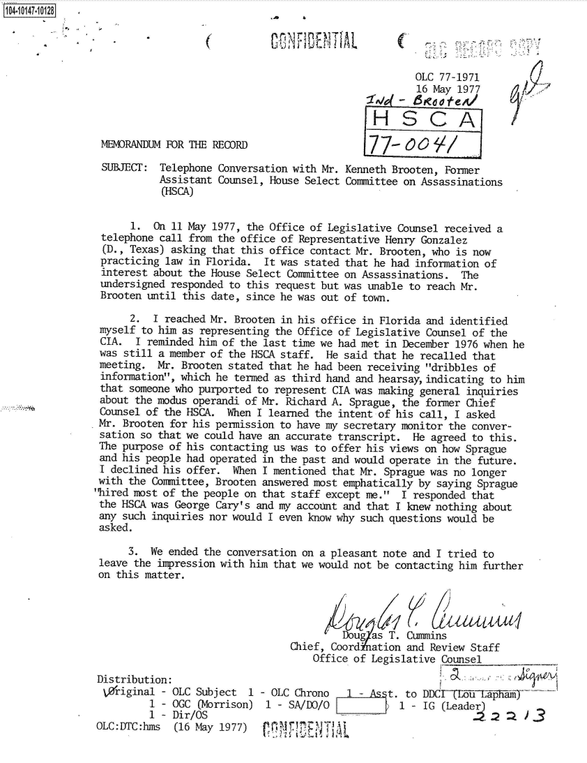 handle is hein.jfk/jfkarch40301 and id is 1 raw text is: 104-10147-10128




                                                                      OLC 77-1971
                                                                      16 May 1977

                                                               HSCA

                MEvORANDUM FOR THE RECORD

                SUBJECT:  Telephone Conversation with Mr. Kenneth Brooten, Former
                          Assistant Counsel, House Select Committee on Assassinations
                          (HSCA)


                     1.  On 11 May 1977, the Office of Legislative Counsel received a
                telephone call from the office of Representative Henry Gonzalez
                (D., Texas) asking that this office contact Mr. Brooten, who is now
                practicing law in Florida.  It was stated that he had information of
                interest about the House Select Committee on Assassinations.  The
                undersigned responded to this request but was unable to reach Mr.
                Brooten until this date, since he was out of town.

                     2.  I reached Mr. Brooten in his office in Florida and identified
                myself to him as representing the Office of Legislative Counsel of the
                CIA.  I reminded him of the last time we had met in December 1976 when he
                was still a member of the HSCA staff.  He said that he recalled that
                meeting.  Mr. Brooten stated that he had been receiving dribbles of
                information, which he termed as third hand and hearsayindicating  to him
                that someone who purported to represent CIA was making general inquiries
                about the modus operandi of Mr. Richard A. Sprague, the former Chief
                Counsel of the HSCA.  When I learned the intent of his call, I asked
                Mr. Brooten for his permission to have my secretary monitor the conver-
                sation so that we could have an accurate transcript. He  agreed to this.
                The purpose of his contacting us was to offer his views on how Sprague
                and his people had operated in the past and would operate in the future.
                I declined his offer.  When I mentioned that Mr. Sprague was no longer
                with the Committee, Brooten answered most emphatically by saying Sprague
                hired most of the people on that staff except me. I responded that
                the HSCA was George Cary's and my account and that I knew nothing about
                any such inquiries nor would I even know why such questions would be
                asked.

                     3.  We ended the conversation on a pleasant note and I tried to
                leave the impression with him that we would not be contacting him further
                on this matter.



                                                         Doug as T. Cummins

                                                 Chief, Coord ation and Review Staff
                                                    Office of Legislative Counsel

                Distribution:
                V0riginal  - OLC Subject 1   OLC Chrono   1 -    t. to DDCfT1oLa am
                         1 - OGC (Morrison) 1   SA/DO/O            1   IG                 3
                         1 - Dir/OS                                                       3
                OLC:DTC:hms  (16 May 1977)          T N T'A


