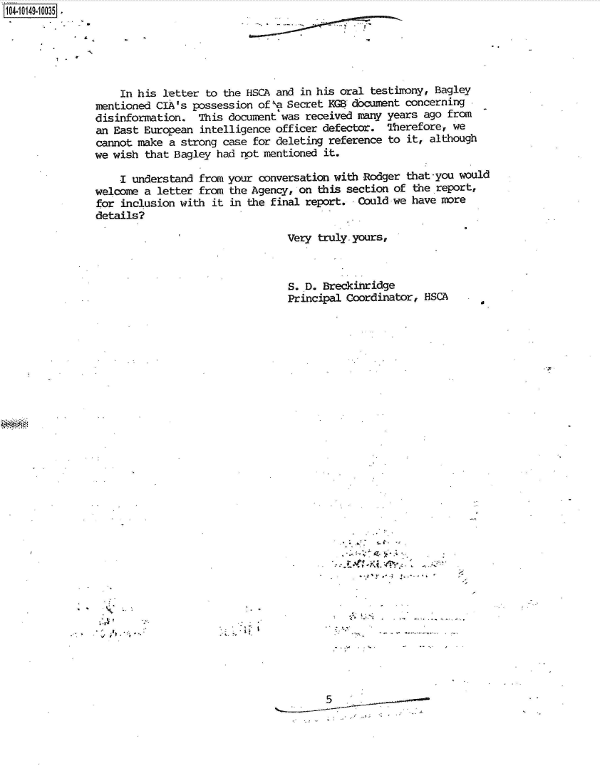 handle is hein.jfk/jfkarch40344 and id is 1 raw text is: 1O410 4 1O3


7..


S


    In his letter  to the HSCA and in his oral testimny, Bagley
mentioned CIA's possession of `,a Secret KGB document concerning
disinformation.  This document'was received many years ago from
an East European  intelligence officer defector. Therefore, we
cannot make a strong  case for deleting reference to it, although
we wish that Bagley had  not mentioned it.

    I understand  from your conversation with Rodger that -you would
welcome a letter from  the Agency, on this section of the report,
for inclusion with  it in the final report. Could we have more
details?

                                Very  truly. yours,



                                S. D. Breckinridge
                                Principal Coordinator, HSCA


5


I - .


