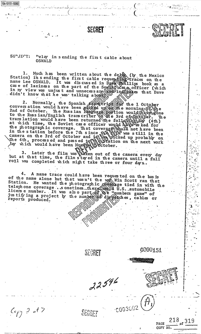 handle is hein.jfk/jfkarch40365 and id is 1 raw text is: 4-i1110068                  -(





                                 SECRET




   SUJECT:  nelay in sending the first cable about
             OSWALD

        1.  Much has been written about the de    (r  the Mexico
   Station) ins ending the first cable requ        races on the
   name Lee OSWALD.  It was discussed in D       11ips book as a
   case of laziness on the part of the S           officer (thich
   in TV view was unjust and unnecessa       in     es th at Dave
   .didn't know ixat he wmar- talking a
        2.  Normally, the Spanish       r'       dhe 1 OctP  r
   conversation would have been                          -emornin f e
   2nd of October.  The Russian      a   tion woul4          o
   to the Russian/English transcri er     e  3rd a            Exe
   translation*.would have been returned  e fo1 I         (4th)
   at ihichi time., the Soviet case officeirdo d       ked for
   the photographic coverage.  That cover         not have  been
   an the station before the 7th since          was s till in the
   camera on the 3rd of October and          c ked up probaby on
 'he   4th, processed and passed      %    tion on the next work
 ,,Jay 1hich would hare been M       ctober.
       3.  Later  the film was    en out of the camera evex dar
  but at that  time, the film stayed in the camera until a full
  roll 11s completed  vhich mitit take three or four dqrs.

       4.  A name trace could have been requested on the basis
  of the name alone  but that wasn't the    Win Scott ran that
  Station.  He wanted the  hotograp ic       ge tied in with the
  teleph one coverage ..s ometimes.- r       U.S. .automo.bile
  licens e number. . It was also part       umbers game of
  -justifring a project ly the num  \   &    ches   cables or
  reports produced.










                                        41P 000015













                                                                  218   319
                                                             PAGE     of
                                                             COPY N0.


