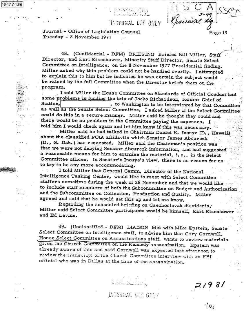 handle is hein.jfk/jfkarch40367 and id is 1 raw text is: 0O4-i1 51  0098



                                         TERIAL  LUE     L
               Journal - Office of Legislative Counsel                       Page 13
               Tuesday - 8 November  1977


                      48. (Confidential - DFM) BRIEFING   Briefed Bill Miller, Staff
               Director, and Earl Eisenhower, Minority Staff Director, Senate Select
               Committee  on Intelligence, on the 8 November 1977 Presidential finding.
               Miller asked why this problem could not be handled overtly. I attempted
               to explain this to him but he indicated he was certain the subject would
               be raised by the full Committee when the Director briefs them on the
               program,
                     I told Miller the House Committee on Standards of Official Conduct had
               some problems in    din the trip of Jocko Richardson, former Chief of
               Station,                   to Washington to be interviewed by that Committee
               as well as the Senate Select Committee. I asked Miller if the Select Committee
               could do this in a secure manner. Miller said he thought they could and
               there would be no problem in the Committee paying the expenses. I
               told him I would check again and let him know if this was necessary..
                     Miller said he had talked to Chairman Daniel K. Inouye (D., Hawaii)
              about the classified FOIA affidavits which Senator James Abourezk
              (D., S. Dak.) has requested. Miller said the Chairman's position was
              that we were not denying Senator Abourezk information, and had suggested
              a reasonable means for him to examine the material, i. e., in the Select
              Committee  offices. In Senator's Inouye's view, there is no reason for us
              to try to be any more accommodating.
                     I told Miller that General Camm, Director -of the National
              Intelligence Tasking Center, would like to meet with Select Committee
              staffers sometime during the week of 28 November and that we would like
              to include staff members of both the Subcommittee on Budget and Authorization
              and the Subcommittee on Collection, Production and Quality. Miller
              agreed and said that he would set this up and let me know.
                     Regarding the scheduled briefing on Czechoslovak dissidents,
              Miller said Select Committee participants would be himself, Earl Eis.enhower
              and Ed Levine.

                     49. (Unclassified - DFM) LIAISON  Met  with Mike Epstein, Senate
              Select Committee on Intelligence staff, to advise him that Gary Cornwell,
              House Select Committee on Assassinations staff, wants to review materials
              given the Church  irCoimXitee on tie Kennedyassassination. Epstein was
              already aware of this and said Cornwell was expected that afternoon to
              review the transcript of the Church Committee interview with an FBI
              official who was in Dallas at the time of the assassination.


