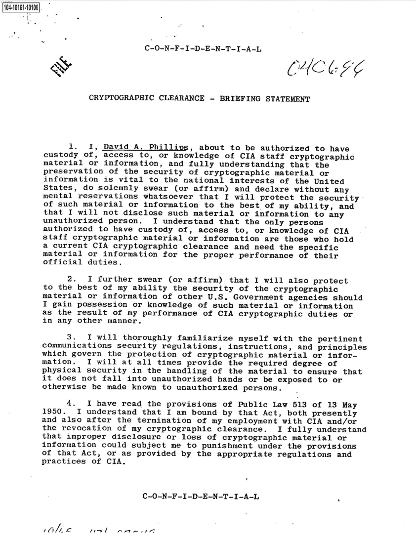 handle is hein.jfk/jfkarch40392 and id is 1 raw text is: 104-106-00




                            C-O-N-F-I-D-E-N-T-I-A-L





                 CRYPTOGRAPHIC CLEARANCE  - BRIEFING STATEMENT





             1.  I, David A. Phillips, about  to be authorized to have
        custody of, access to, or knowledge  of CIA staff cryptographic
        material or information, and fully understanding  that the
        preservation of the security of cryptographic  material or
        information is vital to the national  interests of the United
        States, do solemnly swear (or affirm)  and declare without any
        mental reservations whatsoever that  I will protect the security-
        of such material or information to the best  of my ability, and
        that I will not disclose such material  or information to any
        unauthorized person.  I understand that  the only persons
        authorized to have custody of, access to,  or knowledge of CIA
        staff cryptographic material or information are those who hold
        a current CIA cryptographic clearance and need the specific
        material or information for the proper performance of their
        official duties.

             2.  I further swear (or affirm) that  I will also protect
        to the best of my ability the security of the cryptographic
        material or information of other U.S. Government agencies should
        I gain possession or knowledge of such material or information
        as the result of my performance of CIA cryptographic duties or
        in any other manner.

             3.  1 will thoroughly familiarize myself with the pertinent
        communications security regulations, instructions, and principles
        which govern the protection of cryptographic material or infor-
        mation.  I will at all times provide the required degree of
        physical security in the handling of the material to ensure that
        it does not fall into unauthorized hands or be exposed to or
        otherwise be made known to unauthorized persons.

             4.  I have read the provisions of Public Law 513 of 13 May
        1950.  I understand that I am bound by that Act, both presently
        and also after the termination of my employment with CIA and/or
        the revocation of my cryptographic clearance.  I fully understand
        that improper disclosure or loss of cryptographic material or
        information could subject me to punishment under the provisions
        of that Act, or as provided by the appropriate regulations and
        practices of CIA.



                            C-O-N-F-I-D-E-N-T-I-A-L


I1e) A C


/1 /     11 1-7 - , J' e-


