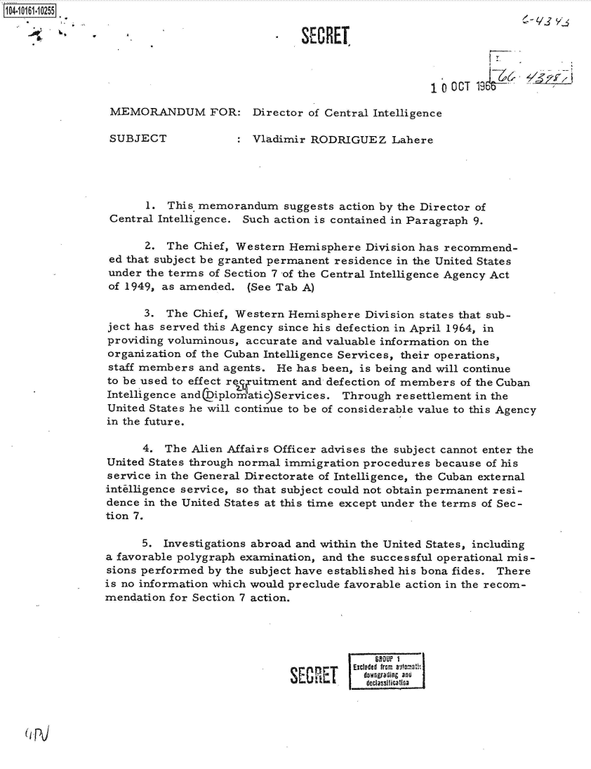 handle is hein.jfk/jfkarch40441 and id is 1 raw text is: 104-10161-10255

               -- S CRET



                                                                   10  CT 19&

                MEMORANDUM FOR: Director of Central Intelligence

                SUBJECT                Vladimir RODRIGUEZ Lahere





                      1. This memorandum suggests   action by the Director of
                Central Intelligence. Such action is contained in Paragraph 9.

                      2. The  Chief, Western Hemisphere  Division has recommend-
                ed that subject be granted permanent residence in the United States
                under the terms of Section 7 of the Central Intelligence Agency Act
                of 1949, as amended.  (See Tab A)

                      3. The  Chief, Western Hemisphere Division states that sub-
                ject has served this Agency since his defection in April 1964, in
                providing voluminous, accurate and valuable information on the
                organization of the Cuban Intelligence Services, their operations,
                staff members and agents.  He has been, is being and will continue
                to be used to effect recqFuitment and defection of members of the Cuban
                Intelligence and(kDiplomatic)Services. Through resettlement in the
                United States he will continue to be of considerable value to this Agency
                in the future.

                      4. The Alien Affairs Officer advises the subject cannot enter the
                United States through normal immigration procedures because of his
                service in the General Directorate of Intelligence, the Cuban external
                intelligence service, so that subject could not obtain permanent resi-
                dence in the United States at this time except under the terms of Sec-
                tion 7.

                     5.  Investigations abroad and within the United States, including
                a favorable polygraph examination, and the successful operational mis-
                sions performed by the subject have established his bona fides. There
                is no information which would preclude favorable action in the recom-
                mendation for Section 7 action.




                                                          BftOUP 1
                                               nrnExcluded fromn autoat
                                             SE Ic downgrading and


(pJ


