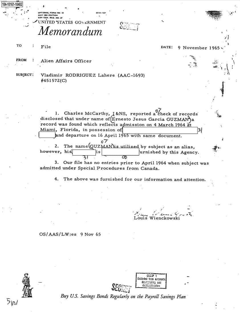 handle is hein.jfk/jfkarch40487 and id is 1 raw text is: 
  OPTIONAL FORM NO. to  so1-107
  MAY 1952 EDITION
  GSA GEN. REG. NO. 27
-OUNITED 'STATES GOvi£RNMENT

  Memorandum


TO       File


DATE: 9 November  1965 -


FROM     Alien Affairs Officer


SUBJECT: Vladimir  RODRIGUEZ   Lahere  (AAC-1693)
         #451572(C)






               1. Charles McCarthy,  I &NS, reported a)heck of records
         disclosed that under name of(Ernesto Jesus Garcia GUZ Aba
         record was found which reflects a ;mission on 4 March 1964 at
         Miami,  Florida, in possession of
               nd  departure on 16 April 1965 with same document.

               2. The name  GUZMAN   is utilize by subject as an alias,
         however, hi          is               urnished by this Agency.

               3. Our file has no entries prior to April 1964 when subject was
         admitted under Special Procedures from Canada.

               4. The above was furnished for our information and attention.







                                             Louis Wienckowski


OS/AAS/LW:es 9   Nov 65


I


                             EXcU'4de  Icm  1-U?-fl 31c1



Buy U.S. Savings Bonds Regularly on the Payroll Savings Plan


.1
-I


I


4I


'IP.


&


