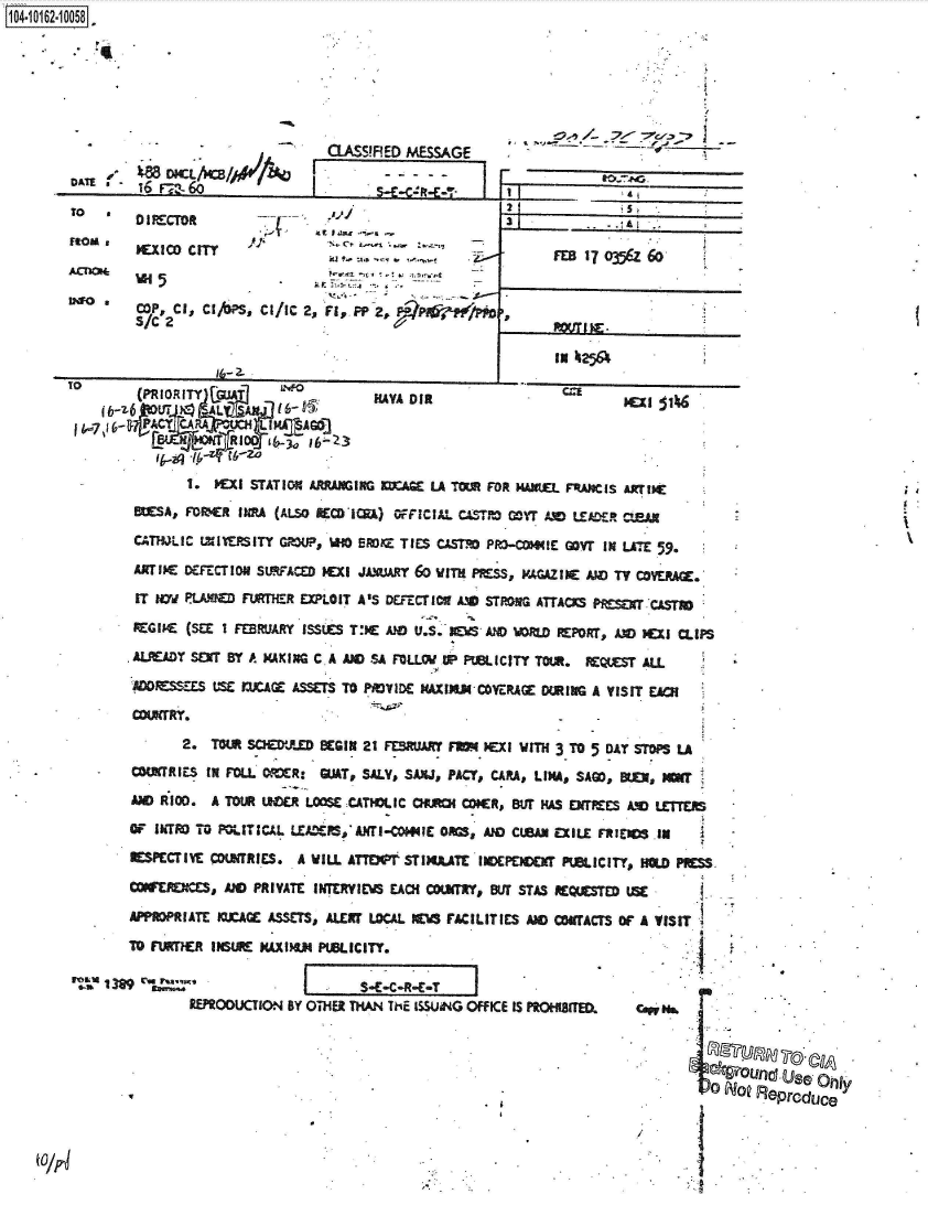 handle is hein.jfk/jfkarch40574 and id is 1 raw text is: 








QLASS!RED MESSAGE


IDU  6 r-,,-6b


MEXIC  CITY


COP, Cl,  Clj/PS, Cl/IC
S/C 2


  5)]
         C *~ Is~I




2, rl, PP 2,


3            -L

      FEBI 17 o-j5U 60





      IN k25&


TO   (PRIORITY                     MAA    if                  W
ib-z6,jLwvT - ALA All

         HMI [FR  I -ZoZ

           1. Patl STATION4 ARRANGING SUAGE LA TOMR FOR HAIVUEL FRMCIS AXTI)C
    MSA,   FOMER  INRA (ALO RECOICI) OFFICIAL. CAeT.- MYr AND LEcA-R CMAN

    CATHJLIC- tXIVtMlTY GRUP, WiO ERK TIES CAST  P~a-COMIE GOW  IN LATE 59.

    ARiw   oCFrcrou sw~ACm   Ex ICCi JUARY 6o wimH PRSS VAAZIN AND TVCVRG.

    IT  Hyd PLMMQ Fi*TMrR EXLOIT A'S DEFECT 101AMO STRONG ATTACKS PfdgT CASTM0

    REGIMEC (SEE I FEBRUARY ISSUES TJE AID U.S'I'AN O= RDPORT, 130   )CXI MIPS

    ALREADY SERT BY *4 MAXIXG CA AN -OSA FOLLW II PB I C ITT TOM. RMS ALL

       £W~ES JIJCAZ ASSETS TO PADVIDE PXIMMCYE-RAGE DURING A VISIT EACH

    COUNTRY.

          2.  TOWI SHMJ     BEGIN 21 FEBRUR FM   N00i WITH 3 TO 5 DAT 5T~LA

    COWECRIES IN POLL M~VR: GUAT, SALY, SAXUD PACT, CARA, LIM# SAGO, BU, IMlW

    AM  RfIO. A TOUR 130C LOOSC CATIOLIC OJM   CR,   sur MuS W     AM  LETTERS

    OF IkTRO TO ROLIT ICAL LEAF-,*AXTI-OWIE O=,  MOD CUBAN EXILE FRIED -IN

    IIESPECTIVE MOtfffRES. A WILL ATTN~f STIMUTE'INOEPDCCHf PWICITY, HIOLD  SS

    COWlES, AND PRIVATE IWMTERY1EACH COUNRwr 51ff STAS REQUESTE USE

    APPROPRIATE IOXA ASSETS, ALERT LOCAL W4~ FACILITIES AM CTACTS Of A VISIT
    TO  AMRTiR IWAXtE MAXIJ PUBLICITY.

1389                                      T
           RMPOOUCrION4 BY OTHER THAN 711E ISSUiNG OFFICE IS PROMITED.  coiH


                                                                            4twOunO       UJse fly

                                                                            0o   No RePrcduce



            /                                                               I


104-106-05


TO

RtOu,


I


I


