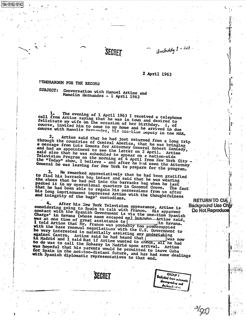 handle is hein.jfk/jfkarch40626 and id is 1 raw text is: -104-i12~O


SECRET


-~  ~


                                           2 April 1963
?WRANDUM   FOR THE RECORD
SUBJECT:  Conversation with Manuel Artime and
          Manolin Hernandez - I April 1963


       1.    The evening of 1 April 1963 I received a telephone
  call from Artime saying that he was in town and desired to
  felicitate my wife on the occasion of her birthday.  1, of
  course, invited him to come to my home and he arrived in due
  course with Manolin 9,    ez.  his one-tme   eputy in the MRR.
       2,   Artime said that he had just returned from a long trip
  through the countries of Central America, that he was bringi.ng
  a message from Luis Somoza for Attorney General Robert Kennedy
  .and had an appointment to see the latter on 2 April, Artime
  said also that he was scheduled to appear on 2 nation.-ide
  Television Program on the morning of 4 April from New York City
  the OToday show, I believe - and after he-ba-d seen the Attorney
  General he was leaving for New York to prepare for the program.

      3t    H  remarked appreciatively that he had been gratified
 to  find his barracks bag intact and said that he was wearing
 cthe shoes that he had put into the barracks bag when he last
 packed it in my operational quarters in Coconut Grove.  The fact
 that he had been able to regain his possessions from us after
 his long imprisonent  impressed Artime with the thoughtfulness
 iid integrity of the bags@ custodians.

      4,   After his New York Television appearance, Artime is
 considering going to Spain to talk with Franco,  His apparent
 contact with the Spanish Government is via the one-time Spanish
 Charge' in Havana (whose name escaped me)  uoh       ime said-
 vas at one time of great assistance t     o         i Havana.
 I told Artime that Mr. Franco was proba O too preoccuppied
 with the base renewal negotiatwons with toe U.pS Goverent  to.
 be very interested in materially assisti  any.  Gov    nt
 against Castro. Artime  said he had heard that         was now
 in Madrid -and I said Exat if Artime wanted . to cha she  had
 to do was to call the Embassy in Madrid upon arrival, Artime
 V hoeful  that his  parents would be permitted to leave Cuba
 for Spain in the not-tono istant future, and has had some dealings
with Spanish diplomatic representatives to that end,


I


I
  e


RETURN  TO CIA
ackgroLind UseO
)o NotReprod1


I


E      Ri~da f ufittIeI


a


p






I


'~ECHET


