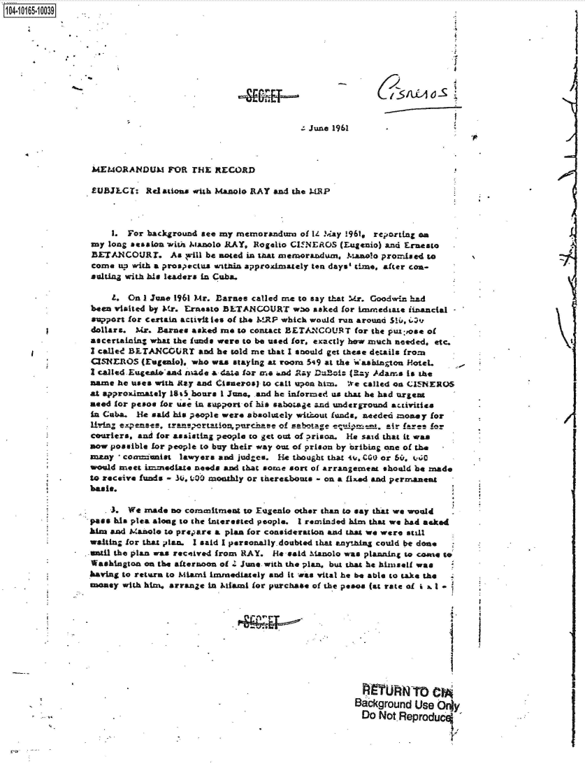handle is hein.jfk/jfkarch40892 and id is 1 raw text is: 1104-i15~O


: June 1961


MEMORANDUM FOR THE RECORD

EUBJLCT:   Relations. with Manolo RAY and the MRP



    1.  For background see my memorandum  of 14 lay !961, reporting an
my  long Session with ianolo RAY, Rogeho CIENEROS (Lugenio) and Ernesto
BETANCOURT. As will be noted   in that memorandum, Manolo promised to
come  u? with a prospectus witnin approximately ten days' time, after con-
sultiag with his leaders in Cuba.

    L.  On I June 1961 Mr. Barnes called me to say that Mr. Goodwin had
ben  visited by Mr. Ernesto BLTANCOURT   w.*o asked for ineredsate financial
support for certain activit les of the WRP which would run around S10, i
dollars. Mr. Barnes asked me  to contact BETANCOURT  for the puz;,ose of
ascertaling what the funds were to be used for, exactly how much needed, etc.
I called BETANCOURT   and he told me that I amould get these details from
CISNEROS  (rugenlo). who was staying at room 5,9 at the Washington HoteL
I called Eugealtoand snade a data for me and -ay Di~ats (Rzy Adams is the
name  he uses with Ra.y and Cisneros) to cal upon him. '.e called on CIENEROS
at approximately 1805 hours 1 June, and he informed us that he bad urgent
eed  for pesos for use in support of his sabozage and underground activitiee
in Cuba.  ie said his people were absolutely without funds, needed Money for
Uing  expense,  trans ortation purchase of sabotage i      air feare for
couriers, and for assisting people to get out of prison. He said that it was
now possible for people to buy their way out of prison by oribing one of the
anay  * coamianist lawyers and judges. He thought that 4o, C00 or 6&,. tC
would meet izmnediate needs and that some sort of arrangement should be made
to receive funds - 30, 1.00 monshly or thereshouts - on a flxed and permanent
basis.

    J.  We made no commitment  to Eugento other than to say that we would
pass kis plea along to the interested people. I reminded him that we had asked
kim and Manote to prepare a plan for consideration and that we were still
waiting for that pslan. I said I personallydoubted that anything could be done
Wntil the plan was received from RAY. He said Manolo was planning to cone to
Washington on the afternoon of 4 June with the plan, but that he himself was
having to return to Miami Immediately and it was vital he be able to take the
mney   with him, arrange in Miami for purchase of the pesos (at rate of i 3 1*








                                                      91UTWro em~


                                                      Background Use Ory
                                                      Do  Not. Reproduc


(~9iwiosj


)


J


/


4


a


I


