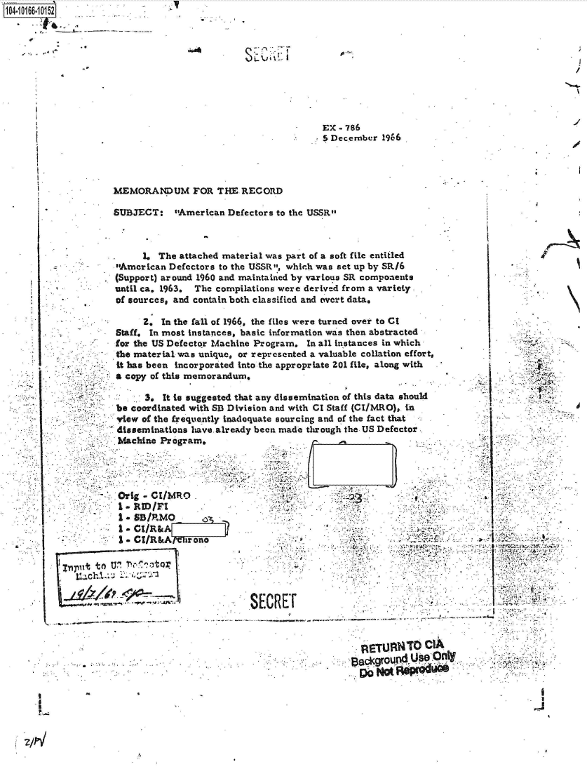 handle is hein.jfk/jfkarch41079 and id is 1 raw text is:   1 annn:
04-10166-10152










                                                              EX-786
                                                             5 December 1966




                     MEMORANDUM FOR THE RECORD

                     SUBJECT:   sAmerican Defectors to the USSR



                          1. The attached material was part of a soft file entitled
                     American Defectors to the USSR, which was set up by SRI6
                     (Support) around 1960 and maintained by various SR components
                     until ca. 1963. The compilations were derived from a variety.
                     of sources, and contain both classified and overt data.

                          2.  In the fall of 1966, the files were turned over to CI
                     Staff. In most instances, basic information was then abstracted
                     for the US Defector Machine Program. In all instances in which
                     the material was unique, or represented a valuable collation effort,
                     -it has been incorporated into the appropriate 201 file, along with
                     a copy of this memorandum,

                           3, It to suggested that any dissemination of this data should
                     be coordinated with SB Division and with CI Staff (CI/MRO), in
                     view of the frequently inadequate sourcing and of the fact that
                     disseminations have already been made through the US Defector
                     Machine  Program.




                     Orig - CI/MRO  .
                     -   RID/FI       .
                     S*SB/P.MO
                     I.CI/R&A
                     I.  CI/R&Al  hr one                          .


             put to U' N'1tor


                                               SECREr                                           -




                            a        .            ..       .          ETUANTO CIA

                                              .4.
                                    Lt~chi


. I


