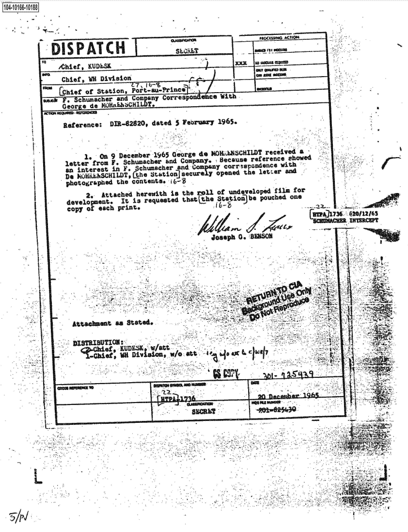 handle is hein.jfk/jfkarch41096 and id is 1 raw text is: 

. 1.


Raference: DIR-82820, dated 5 February 1965.



     1   On 9 December 1965 George do MONLLHSCILDT received a
letter from F. Schumacher and Company. Because reference showed
an  interest in F. Schumacher and.,ioinY corr,%pz~ndfcG vith
Do KQHikSCH1LDT#the  r tation: ] securely opened the letrer and
photographed the contents, i 6-g
      2. Attached herewith is the roll of undeveloped film for
 development. It is requested that he Station)be pouched one
 copy of each print.


If A/


Attac~ent  as Stated*..

D18TRBUTIN
          of,'i DivisionwI  a




        ~m  in~OW .                                  U 1 *01W
                                 slim?3
                           V   MW       ~      n2E3


L


a


t    -


C


Z1WM:U2CP


104-i16~O


     IS PATC H-                                          ---

  a /Chief KUDE S                              xxK..*
    Chief , WH Division
  ma Chief of taon,   Port-au-Prince                nm
  ask y? Jamacher and Compgany Correspo'se a        h
     George. de MOHakhbCHIL T.
xmnusOMusW.auea      -


V


U,
I


. I


S


  .V

it.> k



  tt


