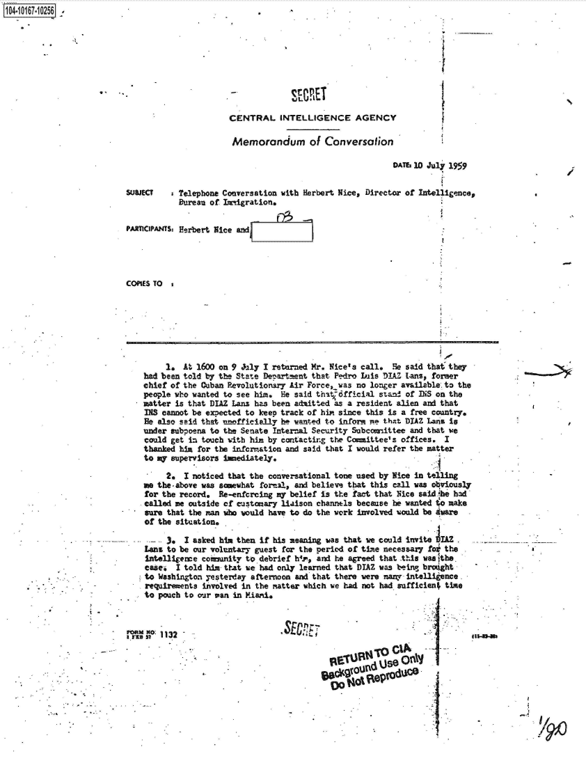 handle is hein.jfk/jfkarch41367 and id is 1 raw text is: 1O4~iO167~1O256 ~.


-             SEMET

CENTRAL INTELLIGENCE AGENCY

Memorandum of Conversation


                                                          DATs 10 July 1959


SUBJECT   s Telephone Conversation with Herbert Nice, Director of Intelligence,
           Bureau of Imiigration.

PARICIPANTS: Herbert Nice and




COPIES TO


     1.  At 1600 on 9 July I returned Mr. Nice's call. He said that they
had been told by the State Deppartnent that Pedro Iis DIAZ Lans, former
chief of the Cuban Pevolutionary Air Force iwas no longer available. to the
people who wanted to see him. He said that-dfficial stand of INS on the
matter is that DIAZ Lans has been admitted as a resident alien and that
INS cannot be exsected to keep track of hin since this is a free country.
Be also said that unfficially be wanted to inform e that DIAZ Lans is
under subpoena to the Senate Internal Security Subcomittee and that we
could get in touch with him by contactir.g the Committee's offices. I
thanked him for the infcrmation and said that I would refer the matter
to my supervisors inediately.

     2.  I noticed that the conversational tone used by Nice in telling
me the-above was somewhat formal, and believe that this call was obviously
for the record.  Re-enfcrcing my belief is the fact that Nice saidihe had
called me outside of customary liaison channels because he wanted to make
sure that the man who would have to do the work involved would be Aware
of the situation.

  .-     I asked him then if his meaning was that we could invite IAZ
Lans to be our voluntary guest for the period of time necessary foi the
Intelligence coimunity to debrief hir, and he agreed that this waa lthe.
casei  I told him that we had only learned that DIAZ was being brought
to Washington yesterday afternoon and that there were many intelli ence
requirements involved in the matter which we had not had suffician. time
to pouch to our van in Miari.


SECRL


                   ni
9         n   see


       00t   4i%


/


MeVasl 113 2


