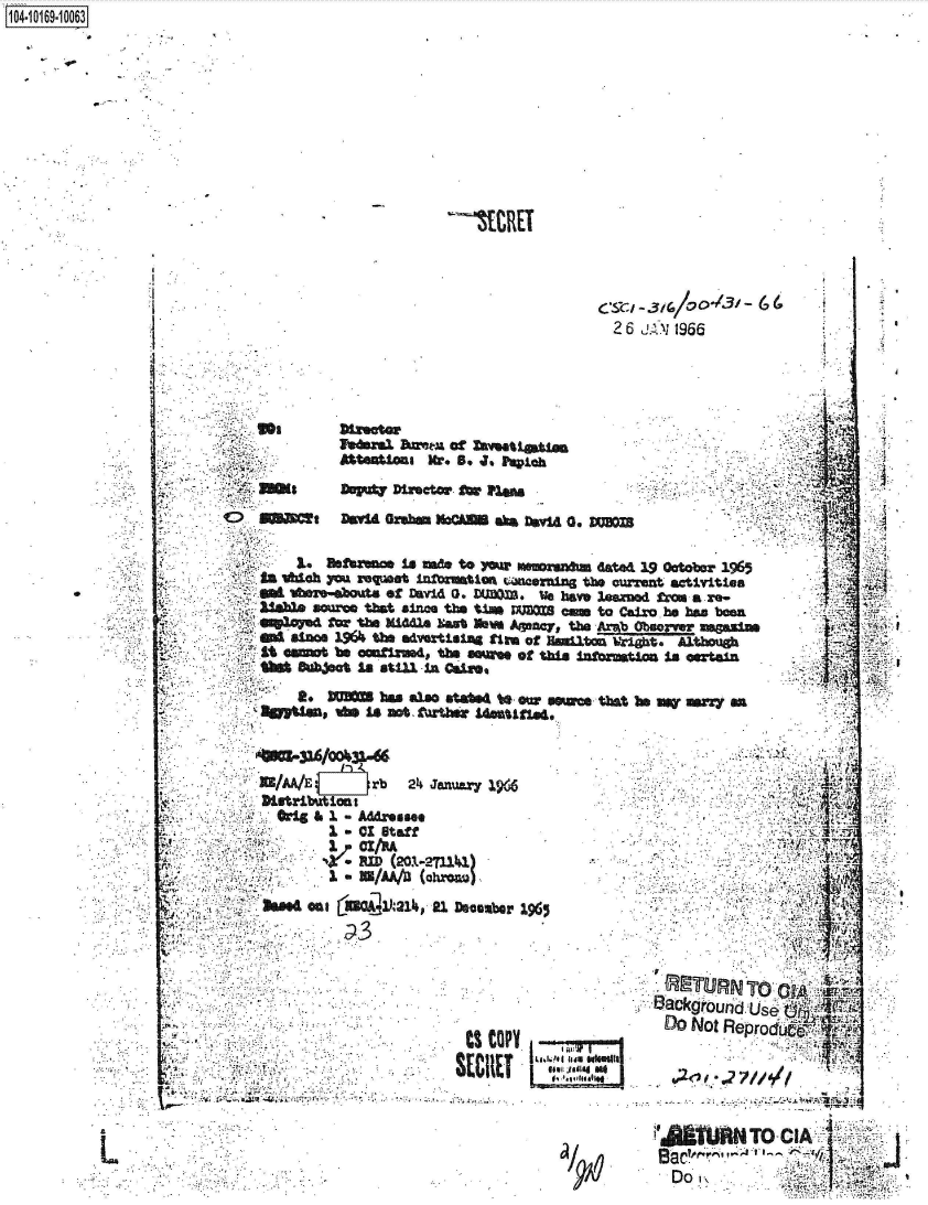 handle is hein.jfk/jfkarch41526 and id is 1 raw text is: 1O4~iO169~1OO63


__EI[RET


                                                   26 JA N 1966






                  Vaal   hm      of mmataioJa

        -ms       DOVA   Dinctwr fo ~
        t             Da Gob= No        D vl 0. vxm

               IlaDftflmo in mad to )vw Wmeoraft dated 19 Otbar 1965
$ 'Sa l1h )FOA XeqIAt 1n~o~tiat Mnanng thq CUrret activities
            tirge-aa of M.1   0.   I(mt, V         zay le e a re-
       * 1~mumr tbst since ths t±m VJB -m to Cairo he ban been
       ,  3fV2Y~ fCW th M14h  at  lbv  Agny  ta. ...~b Ouover mu-
         SLaiOu 19614the advatisl14 tim of HIdlton iWr±t. Atoig
         1%omt be   confinued, h  awao tWhi     ar     mSAOtl

             11 . DI   baa also st~4 to ow usxas tbst be =W mrq  &a
          tUa,   'A      8i not trthet 14astd,



          X/M/E       rb   2~4 Jenuviy 1914

          *ig  &I  - Addr~ee
          *        a OX Staff-



          hood an I COU])J21hp 21 Dacembr 1965





                                                         DO Not Reprodi
                                 ts COPY





                                                        £umTo CL
                                                            DO r,     ,.


L


i4










Al


