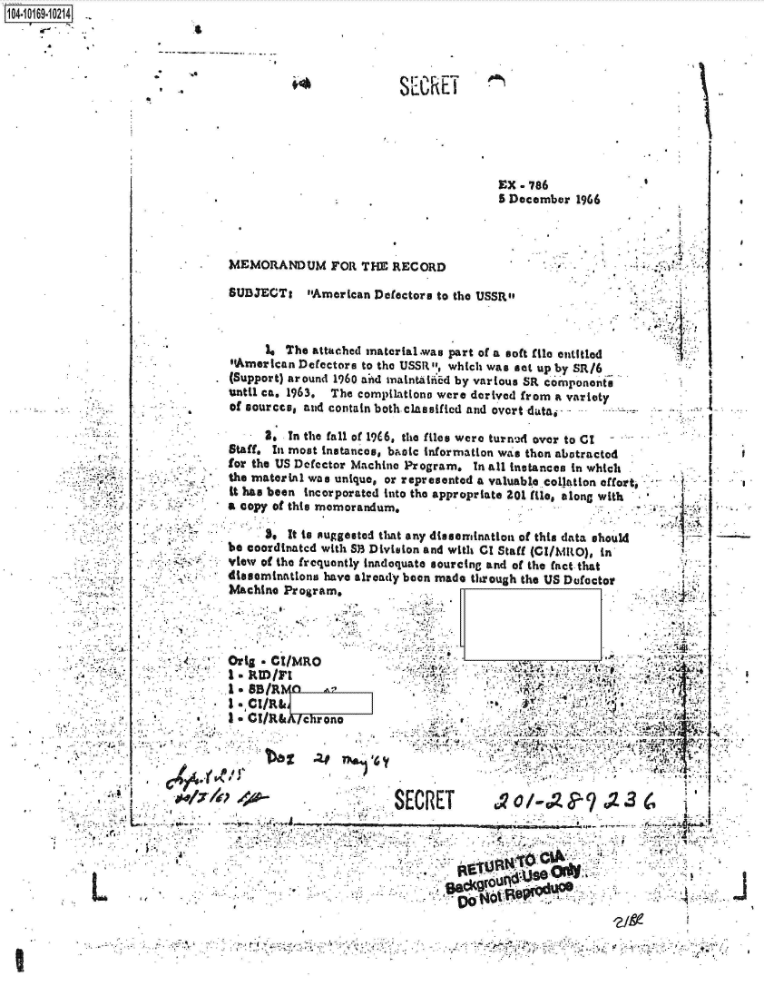 handle is hein.jfk/jfkarch41615 and id is 1 raw text is: 




SEC  hE T


EX - 786
5 December  1966


5 December 1966





I'


MEMORANDUM FOR THE RECORD

SUBJECTI American Defector,   to the USSR


      Is The attached material.was part of a soft file entitled
American  Defectore to the USSR , which was sat up by SR16
(Support) around 1960 and m-iaintabled by various SR components
until ca, 1963. The compilationo were derived from a variety
of sourcce, and contain both.classified and overt data. -. .


....   I.
..  . . ~. I


~A


L


      2. . In the fall of 19C6, the files were turned over to C1
Staff. In most instances, baoic information was then abotractod
for the US Defector Machine Program. In all instances in which
the material was unique, or represented a valuable collation effort-
it has been incorporated into the appropriate 201 file, &long with
a copy of this memorandum.

      3, It to suggested that any dissemination of this data should
be coordinated with SB Division and with CT Staff (CI/hiRO), in
view of the frequently inadequate sourcing and of the fact that
disseminations have already been made through the US Defoctor
Machine Program,




Orig * CI/MRO

I  SB/RFI
I eCt/R&
3* CI/R&   chrono



                      gT o

                         'SECRET                                       -
                               Ku ri.                           K?~~  ~Al

                                            0                      A * A . . . . .


                                                     a             4
                                                         ?J~e
.. .~


1O4~iO169~1O214


8


~1


i


I



