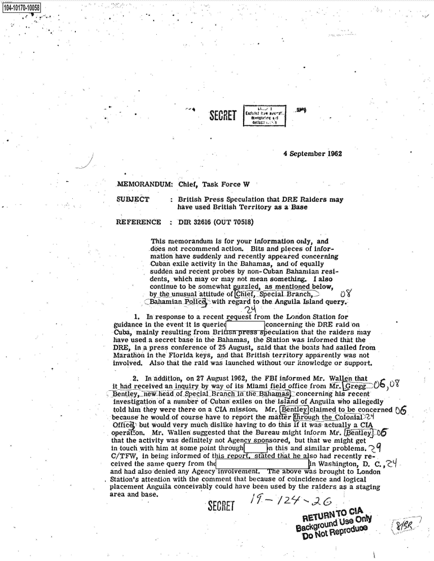 handle is hein.jfk/jfkarch41708 and id is 1 raw text is: 104-10170-10058














                                      -                SECRET


                                                                           4 September 1962



                              MEMORANDUM: Chief, Task Force W

                              SUBJECT          British Press Speculation that DRE Raiders may
                                              have used British Territory as a Base

                              REFERENCE : DIR 32616 (OUT 70518)

                                       This memorandum   is for your information ordy, and
                                       does not recommend action. Bits and pieces of Infor-
                                       mation have suddenly and recently appeared concerning
                                       Cuban exile activity in the Bahamas, and of equally
                                       sudden and recent probes by non-Cuban Bahamian resi-
                                       dents, which may or may not mean something. I also
                                       continue to be somewhat uzzled, as mentioned below,
                                       by the unusual attitude of Clif, SpecfalBranch0,
                                       Bahamian Poic    with regard to the. Anguila Island query.

                                   1. In response to a recent request from the London Station for
                             guidance in the event it is queriel  lconcerning the   DRE  raid on
                             Cuba, mainly resulting from Britin pressspeculation that the raiders may
                             have used a secret base in the Bahamas, the Station was informed that the
                             DRE,. In a press conference of 25 August, said that the boats had sailed from
                             Marathon in the Florida keys, and that British territory apparently was not
                             involved. Also that the raid was launched without our isnowledge or support.

                                  .2. In addition, on 27 August 1962, the FBI informed Mr. Wallen that
                             it had received aninquiry by way of its Miami field office from Mr.GreiO0)O0
                             Bentley,_newlid  oftSpeciatBra nifithiBahams concerning his recent
                             investigation of a number of Cuban exiles on the Island of Anguila who allegedly
                             told him they were there on a CIA mission. Mr.  ntle claimed to be concerned 06.
                             because he would.of course have to report the mat r Irough the ColoiaD)2
                             O    iffe  but would very much dislike having to do this if it was actually a CIA
                             operation. Mr. Wallen suggested that the Bureau might inform Mr. illey D5
                             that the activity was definitely not Agene s onsored, but that we might get
                             in touch with him at some point through   n this and similar problems. j
                             C/TFW,  in being informed of this reporstaed that he also had recently re-
                             ceived the same query from th                      _n  Washington, D. C.,
                             and had also'denied any Agency involvement. The above was brought to London
                           . Station's attention with the comment that because of coincidence and logical
                           placement  Anguila conceivably could have been used by the raiders as a staging
                           area  and base.                          e,;

                                                       SECRET




                                                                              alacjgavund uJse G
                                                                                Do t4ot jeprodUQ


