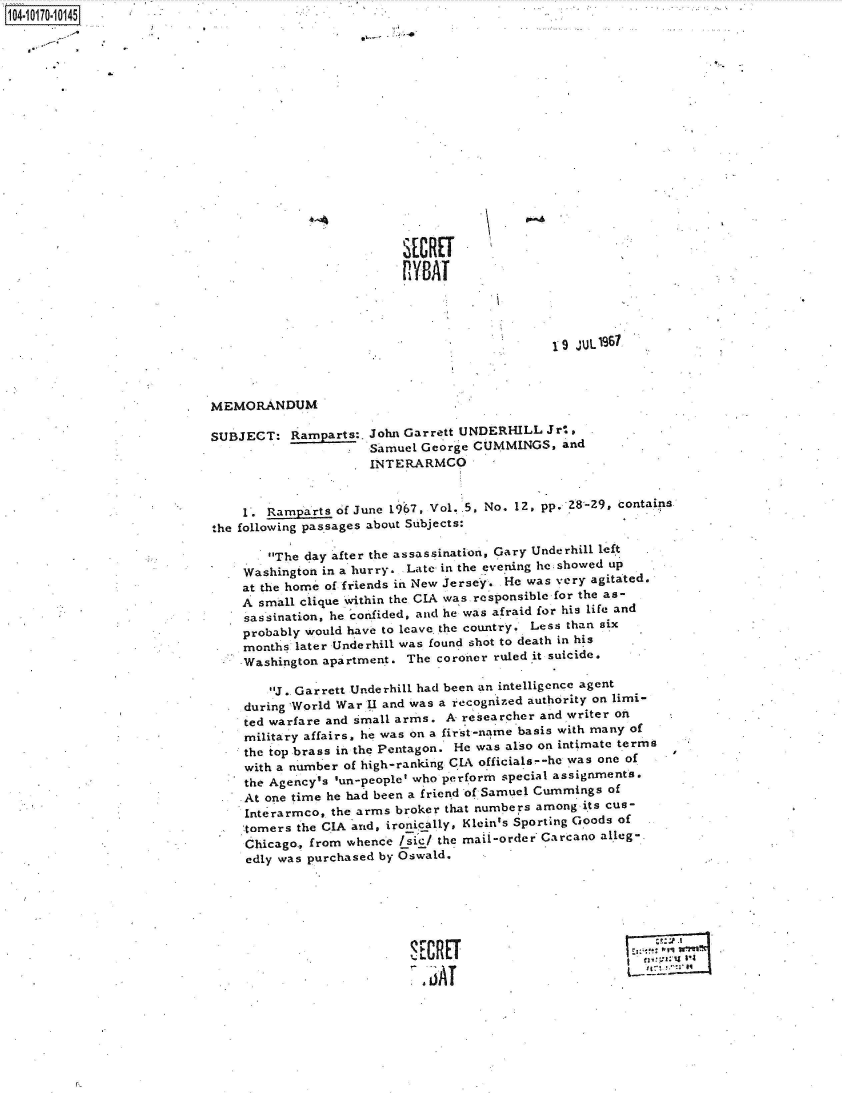 handle is hein.jfk/jfkarch41743 and id is 1 raw text is: 14 i1 70-10145

















                                                     SECRET

                                                     YAT




                                                                         19 JUL9l



                           MEMORANDUM

                           SUBJECT:   Ramparts:, John Garrett UNDERHILL Jrt,
                                                Samuel George CUMMINGS,   and
                                                INTERARMCO


                               1. Ramparts  of June 1967, Vol. 5, No. 12, pp. 28-29, contains
                           the following passages about Subjects:

                                  The day after the assassination, Gary Underhill left
                               Washington in a hurry. Late in the evening he showed up
                               at the home of friends in New Jersey. He was very agitated.
                               A small clique within the CIA was responsible for the as-
                               sassination, he confided, and he was afraid for his life and
                               probably would have to leave. the country. Less than six
                               months later Underhill was found shot to death in his
                               Washington apartment. The coroner ruled it suicide.

                                   J.. Garrett Underhill had been an intelligence agent
                               during World War U and was a recognized authority on limi-
                               ted warfare and small arms. A researcher and writer on
                               military affairs, he was on a first-name basis with many of
                               the top brass in the Pentagon. He was also on intimate terms
                               with a number of high-ranking Cl officials--he was one of
                               the Agency's lun-people' who perform special assignments.
                               At one time he had been a friend of Samuel Cummings of
                               Interarmco, the arms broker that numbers among its cus-
                               tomers the CIA and, ironically, Klein's Sporting Goods of
                               Chicago., from whence /sic/ the mail-order Carcano alleg-
                               edly was purchased by Oswald.






                                                      SECRT



