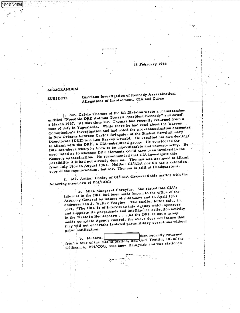 handle is hein.jfk/jfkarch41753 and id is 1 raw text is: 















z8 F'ebruay  963


MEMORANDUM

SUBJECT,


Garrison Investigtion of Kennedy Assas sination
Allegationsl of Involvement. CIA and Cuban


       1. Mr.  Calvin Thomas of the SkB Division wrote a memorandum
entitled Possible DRE Animus Toward President Kennedy  and dated'.
s March 1967.  At that time Mr. Thomas had recently returned roan a
tour of duty in Yugoslavia. While there he had read about the Warren
Commission's  investigation and had noted the pr-Stsean iluation encounter
in New Orleans between Carlos Bringuier of the Student  sevolutionary
Directorate (DRE) and Lee Harvey Oswald.  He .ecaoled his own dealings
in Miami with the DRE, a CIA-subsidized group. He considered the
DRE  members  whorn he knew to be unpredictable and untrustworty . He
speculated-as to whether DRE elements could have been involved in the
Kennedy  assassination. He recommended  that C A invstigate this
possibility if it had not already done so. Thomas was assigned to Miami
from  July 1962 to August 1963. Neither CIRsA nor SB haq a retention
copy of the memorandum,  but Mr. Thomas  isstll at Headquarters.

        2. Mr. Arthur Dooley of Cl/R&A discussed this matter with the
 following memrbers of 1H/COG:

              a.  Miss Margaret F~orsythe. She stated that CIA's
        interest in tle DRE had been made known to the office of the
        Atore   General by letters oL 9 January and 1~3 April 19oh3
        a   oddred to J. Waiter Yeagley.   The earlier letter said, in.
        part. The DRLE is of interest to this Agency which sponsors
        and supports its propaganda and intelligence collection activity
        in the Western Hemisphere  . . a  the DRE is not a group
        under coaailete Agency control, the atoove does not insure that
        they will not undertake isolated paramilitary operations without
        prior notification.
                           b.M  rthen recently returned

        froni a tour of the             and  a  Trettia, s  of the
        CE Branch,  wH/COG,  who knew  Bringuier and was stationed


.9


1. __ -, - .. -


1104-10170.10161]


.1



I.

* I


