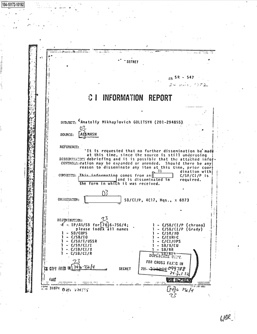 handle is hein.jfk/jfkarch41979 and id is 1 raw text is: 






















r
















/


SECRET


SSR -547


                 I     INFORI




  I    suBrT: Anatolly Mikhaylo

      SOURCE:


                 It is requested
                 at this time, s
      DISSa!nA:Iec debriefing and
      COYTOux:ration may be expa
              reason to dissemin

       CaS  TE: Ib infinematin c
                          Jan
              the form in which


      ORiGI NATO:



      DIS7TB~r-,OX3
      4-   IP/AN/SB for 746-756
            please index all na
          SD/COPS
       1 - C/SB/10
       1 - C/SS/I/USSR
       I - C/SB/Cl/I
       I -. C/SB/CI/X
       1 - C/SB/CL/R


   sCYFILED            *    S
ts'f ailpS

l. .
.o3187c.         .


5)


d that no further dissemination bemadi
ince the source is still undergoing
it is possible that the attached info
nded or amended. Should there be any
ate any item at this tire, prior coor
   one fr m -         dination w ith~
   s from an          C/S/C/P
d is .disseminated in required.
iot udas received.t


SB/ClIP, 40t7, Hqs., x 6073




/4;         1 - C/SB/C/P (chrono)
S    /es   1 - C/SB/C/P (Grady)
            1 - C/SB/XO
            .1 - C/EURI;C
            1 - C/CI/oPS
            I - SB/X/EU
            1 -SB/RR


ECRET


  FOR CROS .3 FALI:: In
201-      19


             _______________ 7Ia


1O4.iO172~1O192


VIATION   REPORT


vich GOLITSYN (201-29485


