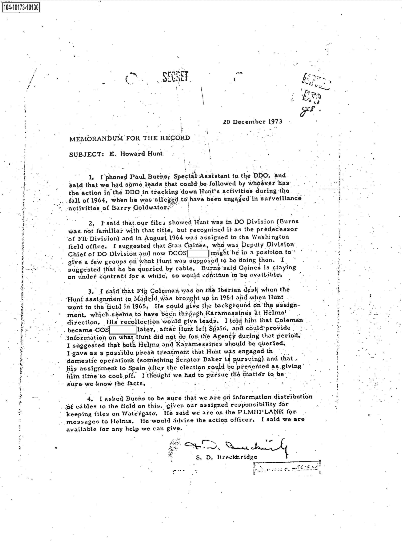 handle is hein.jfk/jfkarch42177 and id is 1 raw text is: 14-10173-10130



        1104-










                                                             20 December  1973

                  MEMORANDUM FOR THE RECORD

                  SUBJECT:   E. Howard  Hunt


                       1.  I phoned Paul Burns, Specil Assistant to the DDO, and
                  said that we had some leads that could be followed by whoever hair
                  the action in the DDO in tracking down Hunt's activities during the
                  fall of 1964, when -he was alleged. to have been engaged n surveillance
                  activities of Barry Goldwater,.

                       2.  1 said that our files showed Hunt was in DO Division (Burtis
                  was not farmitiar' with that title, but recognized it as the predecessor
                  of FR Dividlin) and i August 1964 was assigned to the Washington
                  field office. I suggested that Stan Gaires, who wai Deputy Division
                  Chief of DO Division and now DCOS   might he in a-position   to
                  give a few groups on ivhat Hunt was supposed to be doing then. I
                  suggested that he be 4ueried by cable. Burns said Gaines is staying
                  on under contract for a while, so would con inue to be available,

                       3.  1 sa d that Fi; Coleman a  on the Iberiah desk when the
                 Hunt assignnient to Madrid was braug it up in 1961 anid when Hunt
                 went to the field in 1965? He could give the backgrouid on the assign-
                 inent, which-seems to have been through IKaramessines at Helms'
                 direction. His recollection would give leads. I told him that Coleman
                 became  COS       later,, after 4iulit left Spain, and codld-proVide
                 infolrrnation on what Hurnt did not ao for the Agency during that period.
                 I suggested that bot Helms and Karaimessides should be queried.
                 Igave  as. a possible press treatMefit that.Hunt was engaged in
                 domestic operations (soinething Senator Bakeri pursuing) and that,
                 his assigriment to Spain after the election could be piesented as-giving
                 him  time to cool off. I thought we had to pursue the mhafter to. be-
                 sure we know  the facts.            -

                       4. 1 asked Buris to be sure that we are on information.distribution
                  E cables to the field on this, given our assigned responsibility for
                  keeping files on Vateigate. He said we are on the PLMIIPLANI for,
                .messages  to Helms.  He would idvise the action officer. I said we are
                available for any help we can give.



                                                      S. D. lsrecidnridge


