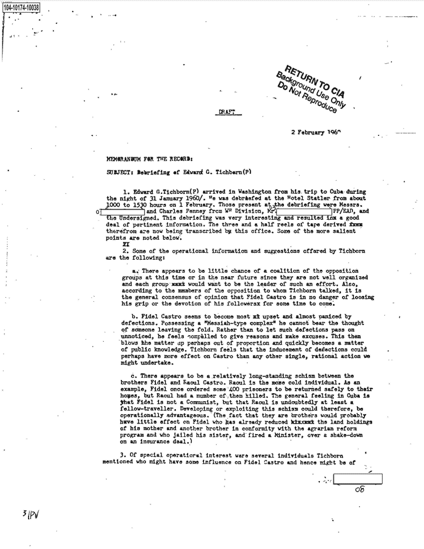 handle is hein.jfk/jfkarch42240 and id is 1 raw text is: 104.10174-10038

















                                                                                       2 February 196



                               MEMORANUM   FOR ThE RECORD:

                               SUBJECTs  Debriefing of Edward G. Tichborn(P)


                                    1. Edward Ca.Tichborn(P) arrived in Washington from his.trip to Cuba-during
                               the night of 31 January 1960/. ne was debriefed at the Rotel Statler from about
                               1000 to 15   hours on 1 February. Those present at the debriefing were Messrs.
                            O              and Charles Penney frcm W Division,                   PP/E.AD,  and
                               ~theUnrsigned.   This debriefing was very interestin  and resuledh   a a good
                               deal of pertinent information. The three and a half reels of tape derived En
                               therefrom are now being transcribed by this office. Some of the more salient
                               points are noted below.
                                    E.
                                    2. Some of the operational information and suggestions offered by Tichborn
                               are the following:

                                       a. There appears to be little chance of a coalition of the opposition
                                    groups at this time or in the near future since they are not well organized
                                    and each group -axd would want to be the leader of such an effort. Also,
                                    according to the mmbers  of the opposition to whom Tichborn talked, it is
                                    the general consensus of opinion that Fidel Castro is in no danger of loosing
                                    his grip or the devotion of his followerax for some time to come.

                                       b. Fidel Castro seems to become most zt upset and almost paniced by
                                    defections. Possessing a Messiah-type complex he cannot bear the thought
                                    of someone leaving the fold. Rather than to let such defections pass on
                                    unnoticed, he feels tompilled to give reasons and aake excuses. This then
                                    blows hhe matter ap perhaps out of proportion and quickly becomes a matter
                                    of public knowledge. Tichborn feels that the inducement of dedactions could
                                    perhaps have more effect on Castro than any other single, rational action we
                                    might undertake.

                                       c. There appears to be a relatively long-standing schism between the
                                   brothers  Fidel and Raoul Castro. Raoul is the Moe cold individual. As an
                                   example,  Fidel once ordered some 400 prisoners to be returned safely to their
                                   hopes,  but Racul had a number ofthem killed. The general feeling in Cuba is
                                   that Fidel  is not a Communist, but that Raoul is undoubtedly at least a
                                   fellow-traveller.  Developing or exploiting this schism could therefore, be
                                   operationally advantageous.  (The fact that they are brothers would probably
                                   have little effect  on Fidel who as already reduced kinmiz  the land holdings
                                   of his mother and another brother in conformity with the agrarian reform
                                   program and who jailed his sister, and fired a Minister, over a shake-down
                                   on an insurance deal.)

                                   3. Of special operatioral interest ware several individuals Tichborn
                              mentioned who might have some influence on Fidel Castro and hence might be of



                                                                                                           OF


5 PV


