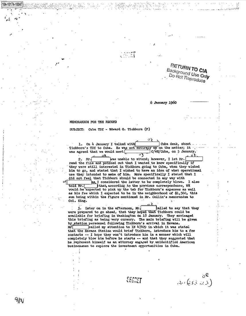 handle is hein.jfk/jfkarch42249 and id is 1 raw text is: 14-1O174-10047                                                 .>'

















                                                                                  Di  Nct   ~     Oly
                                          euc










                                                                         8 anuary 1960




                                 IRAWN=        TH IE RRCWD

                                 SUBJECT: Cuba TDY - Edward 0. Tichborn (P)

                                                                          1
                                     1.  On 4 January I talked vit            Cuba desk, about
                                 Tichborn' s TDY to Cuba. He v not ent     up on the matter; it
                                 was agreed that we would meet            C/Ws/Cuba, on 5 January.

                                     2.  Mr            s unable to attend; however,- I let Mr.
                                 read the file and poined out that I wanted to know specifically if
                                 they were still interested in Tichborn going to Cuba, when they wished
                                 him to go, and stated that I wished to have an idea of what operational
                                 use they intended to make of him. Noie specifically I staLed that I
                                 did not feel that Tichborn should be connected in any way with
                              o6- I considered the latter to be copletely blown. I also
                                told Mr.       that, eccordidS to the pxevioui correspondence, WI
                                vould be expected to pick up -the tab for Tichborn's expenses as well
                                as his fee which I expected to be in the neighborhood of $1,500, this
                                sum being within the figure mentioned in Mr. Collin's memorandum to
                                Col. King.

                                     3.  Later on in the afternoon, Mr     tTalled to say that they
                                were prepared to go ahead: that they hod  t  Tichborn could be
                                available for briefing in Washington on 18 January. They envisaged
                                this briefing as being-very cursory. The main briefing will be given
                                by station personnel following Tichborn' a arrival in Havana.
                                Wr'7   =called   my attention to IN 47609 in, which it was stated
                                that the Havana Station would brief Tichborn, introduce him to a few
                                contacts -- I hope they von't introduce him in a manner which will
                                completely blow him before he starts -- and that they suggested that
                                he rep tesent himself- as an attorney engaged by.unidentified American
                                businesamen to explore the investment opportunities in Cuba.


