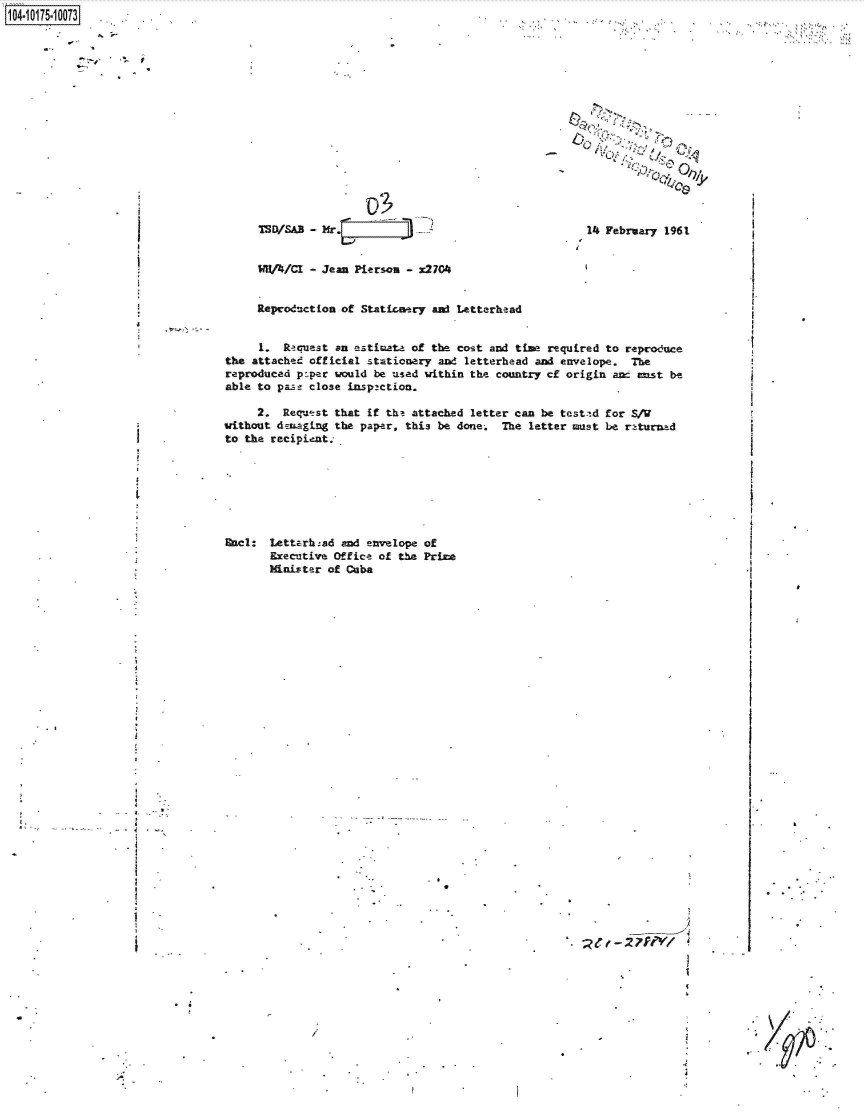 handle is hein.jfk/jfkarch42309 and id is 1 raw text is: 

















1SOISAB - Mr.Iir2-


              0,,


14 February 1961


WHA/CI  - Jean Pierson - x2704


Reproduction of Staticanery and Letterhead


     1.  Racuest an etimate  of the cost and time required to reproduce
the attached official stationery and letterhead and envelope.  The
reproduced po.per would be used within the country cf origin anc enst be
able to paze close inspaction.

     2.  Reqwst  that if the attached letter can be testtd for S/W
without denaging the paper. this be done.  The letter must be returned
to the recipient.


Encl:  Letterhad  and envelope of
       Executive Office of the Prime
       Minister of Cuba


.4


)


. t- 2 7f'V1


1104-i15~O


. .*-


I


