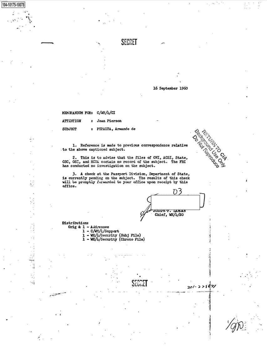 handle is hein.jfk/jfkarch42313 and id is 1 raw text is: 
























MaNDUH FORs


S ECRET


16 September 1960


ATTENTION     t  Jean Pierson


s  PEFALTL, Ar~azde de


      1. Reference is made to previous correspondence relative
to  the above captioned subject.

      2.  This is to advise that the files of ONI, ACSI, State,
 CSC, OSI, and HCUL contain no record of the subject. The FBI
 has conducted no investigation on the subject.

      3. A  check at the Passport Division, Department of State,
 is currently pending on the subject. The results of this check
 will be pronptly foriarded to your office upon receipt by this
 office.


c~
  ~4
o  ~
+.o~.  '~;,
  c1~t


                                             Chief, WH/4/30

Distributions
   Orig & 1 - Add.essee
          1 - C/WHA//Support
          1 - WH/h/Security (Subj File)
          1 -WBA/Security   (Chrono File)


SEr.%r


           I




20/-)  ?



     --I



           I


1104-i15~O


N


CIdRA/CI


SUBJECT


