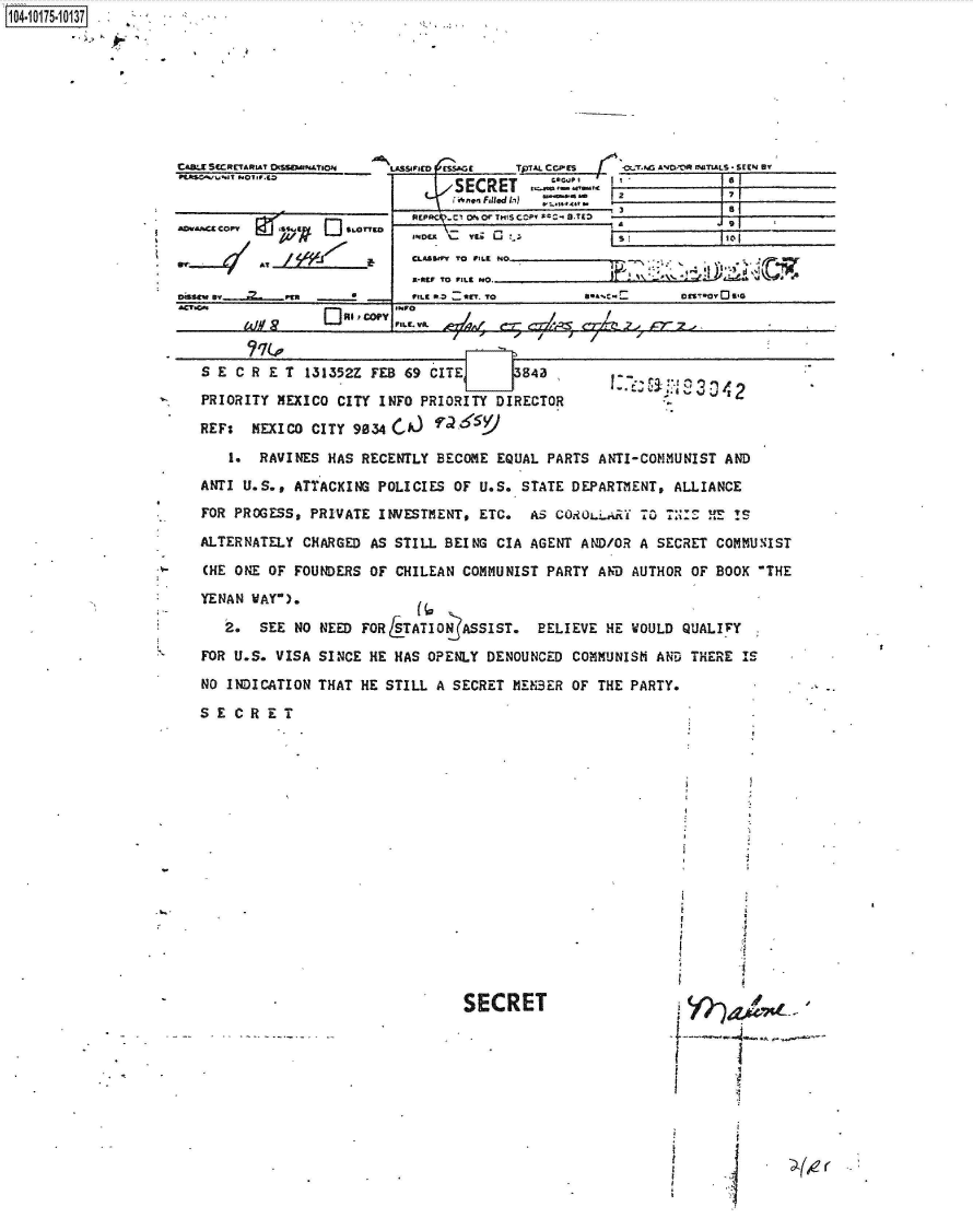 handle is hein.jfk/jfkarch42354 and id is 1 raw text is: 








CAS-9 SCCRE¶&Rn..? 0MofA~C
FAtsc~U.IT NOIF.co


AD.&^ COPY  f  p


    LA.SIPID  £SAO  T  A CCES  ~ r~AVO'OW IMTLLS - SiEEN By'
SECRET           I


3


ANDCX C. YL; Cj             ~     Io

55Lur To IA NO


o~sew ev --- 2FrILC 0-1         111. To       ~CS0            ~
&CT.OG.      E]L Vl I! COPY INFOr


S E C R E T 131352Z FEB 69 CITE  k  3

PRIORITY MEXICO CITY INFO PRIORITY DIRECTOR

REF:  MEXICO CITY 9034 CA) ?a65

   1.  RAVINES HAS RECENTLY BECOME EQUAL PARTS ANTI-COMMUNIST AND
ANTI U.S., ATTACKING POLICIES OF U.S. STATE DEPARTMENT, ALLIANCE
FOR PROGESS, PRIVATE INVESTMENT, ETC. AS C0-iumL.iY TO 7N    ES

ALTERNATELY CHARGED AS STILL BEING CIA AGENT AND/OR A SECRET COMMUNIST

(HE ONE OF FOUNDERS OF CHILEAN COMMUNIST PARTY AND AUTHOR OF BOOK THE

YENAN WAY).

   2.  SEE NO NEED FOR STATION ASSIST. BELIEVE HE WOULD QUALIVY

FOR U.S. VISA SINCE HE HAS OPENLY DENOUNCED COMMUNISM AND THERE IS

NO INDICATION THAT HE STILL A SECRET MEMBER OF THE PARTY.

SE  CRET


SECRET


1104-i15~O


/


REPPCV-Cl 0h0c THIS COPW X-C  B-TXD  i


