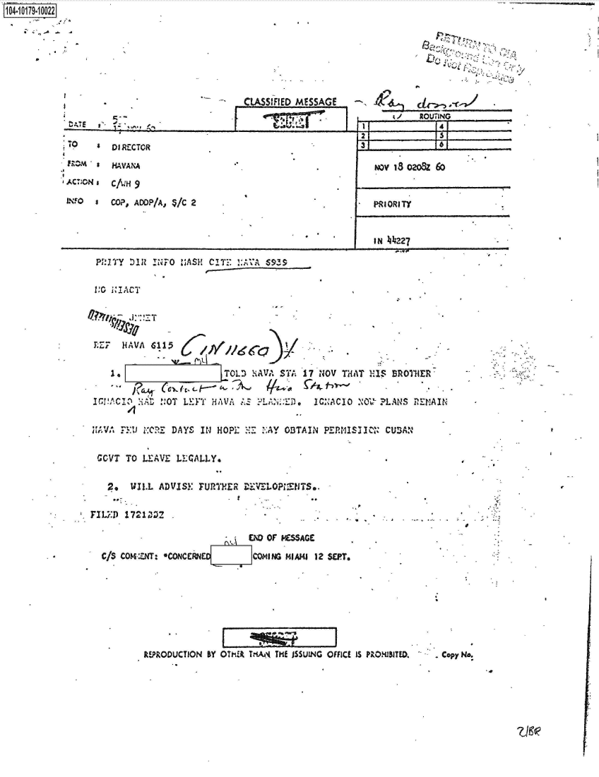 handle is hein.jfk/jfkarch42799 and id is 1 raw text is: 1O4~iO179~1OO22


.1'


CLASSiFIED MESSAGE


                                                                         ROUTING
 TO0      DIRECTOR                                                           6

          HAVANA                                               ,.)V IS ozo~z 6o
4AC**N £C/kH  9                                              _______________

LNFO      COP, AOOP/A, */C 2                                   PRIORITY


                                                               IN 44I227

      Pl.' IT DIR lNF-O slASH CITIE ':AVI $935

      VC0 I.IACT


F.Z7, HAVA  6115

              1.                OL   ~iVASTA17NOV  THAT  XIS BROINER,


IC!!tCI-0 :NAL '.OT LE}YT HAVA    FIA :ED,   ICNACIO  N'0- ?LANS  REMAIN


SA VA .-t 1 :CJ DAYS IN  HOPI:    ? AY OBTAIN PEPNISIIC,   CU AN


GCVT  TO LEAVE  ILCALLYo


*  2.   WIL.L ADVISY  FUPTYER  rD'KVL0  F :tiT S,

FXL-D  17M1Z2

                                END Of I4ESAGC

  c/S CO14-:ZNT: *CONCERN        COMaI NG MIAMI1 12 SEPT,








           REPRODUCTION BY OTKA TKAN  TI JSSUING OFFICE IS P.OXJ5I1TED. . Copy N.


z7go


I


