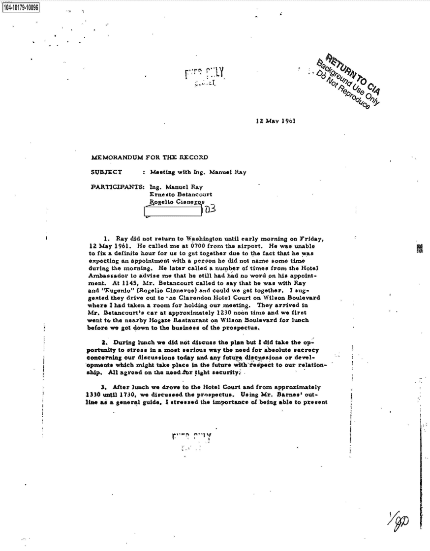 handle is hein.jfk/jfkarch42842 and id is 1 raw text is: 104-10179-10096











                                                                                              00



                                                                       12 May 1961




                         MEMORANDUM FOR THE RECORD

                         SUBJECT : Meeting with Ing. Manuel Ray

                         PARTICIPANTS:   Ing. Manuel Ray
                                         Ernesto Betancourt
                                         Rogelio Cisneroe




                            1.  Ray did not return to Washington until early morning on Friday,
                        12 May 1961. He  called me at 0700 from the airport. He was unable
                        to fix a definite hour for us to got together due to the fact that he was
                        expecting an appointment with a person he did not name some time
                        during the morning. He later called a number of times from the Hotel
                        Ambassador  to advise me that he still had had no word on his appoint-
                        ment. At 1145, Mr. Betancourt called to say that he was with Ray
                        and Eugenio (Rogelio Cisneros) and could we get together. I sug-
                        gested they drive out to *ae Clarendon Hotel Court on Wilson Boulevard
                        where I had taken a room for holding our meeting. They arrived in
                        Mr. Detancourt's car at approximately 1230 noon time and we first
                        went to the nearby Hogate Restaurant on Wilson Boulevard for lunch
                        before we got down to the business of the prospectus.

                           2,  During lunch we did not discuss the plan but I did take the op-
                       portunity to stress in a most serious way the need for absolute secrecy
                       concerning our discussions today and any futurz discussions or devel-
                       opments which might take place in the future with-iespect to our relation-
                       ship. All agreed on the needfbr tight security-

                           3.  After lunch we drove to the Hotel Court and from approximately
                       1330 until 1730, we discussed the prospectus. Using Mr. Barnes' out-
                       line as a general guide. I stressed the importance of being able to present


