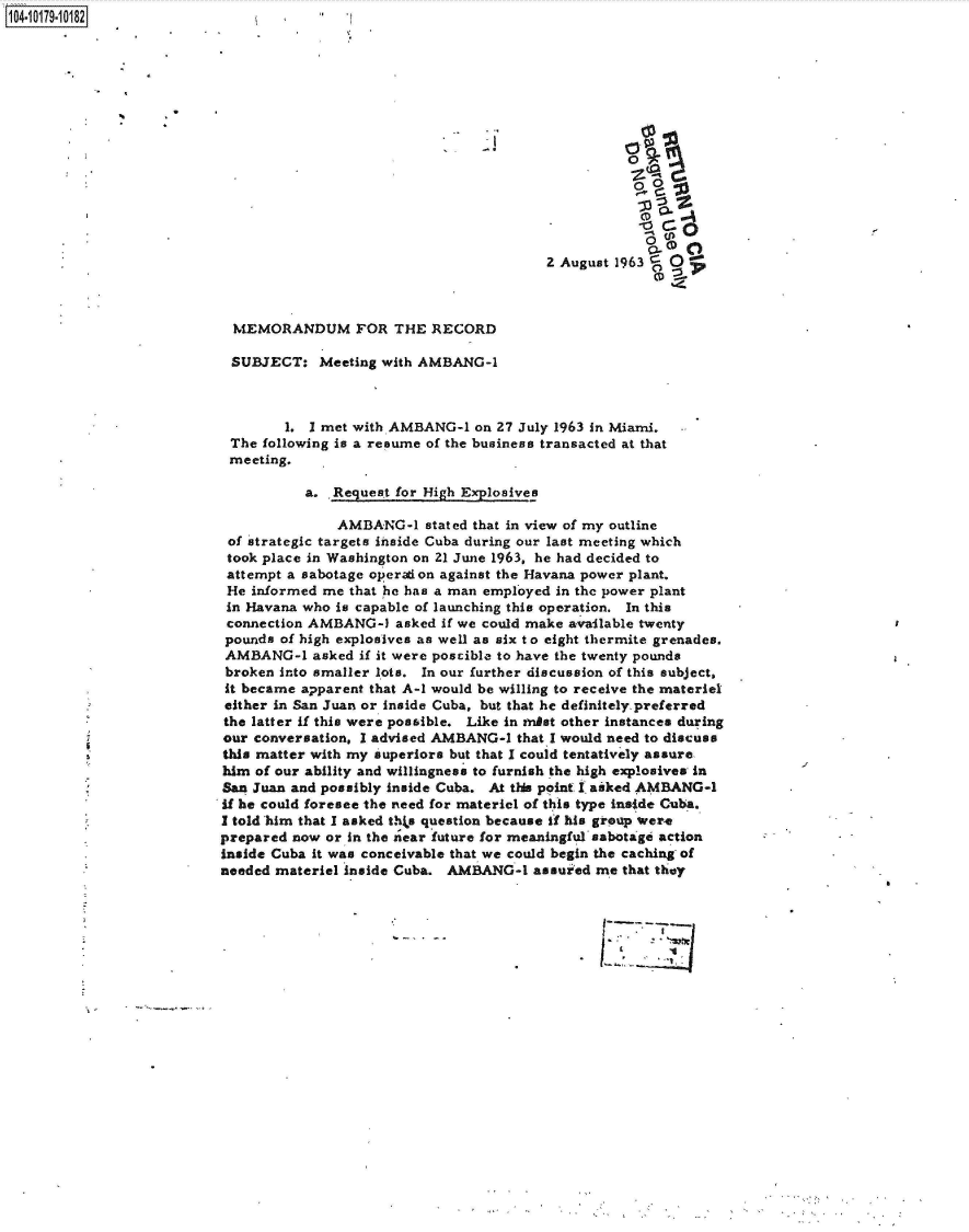 handle is hein.jfk/jfkarch42885 and id is 1 raw text is: 104-1017910182











                                                                               0



                                                                    2 August 1963 B
                                                                                   ,4


                            MEMORANDUM FOR THE RECORD

                            SUBJECT:   Meeting with AMBANG-1



                                   1. I met with AMBANG-1  on 27 July 1963 in Miami.
                            The following is a resume of the business transacted at that
                            meeting.

                                     a.  Request for High Explosives

                                         AMBANG-1   stated that in view of my outline
                            of strategic targets inside Cuba during our last meeting which
                            took place in Washington on 21 June 1963, he had decided to
                            attempt a sabotage operaion against the Havana power plant.
                            He informed me that he has a man employed in the power plant
                            in Havana who is capable of launching this operation. In this
                            connection AMBANG-1  asked if we could make available twenty
                            pounds of high explosives as well as six t o eight thermite grenades.
                            AMBANG-1  asked if it were poscible to have the twenty pounds
                            broken into smaller lots. In our further discussion of this subject,
                            it became apparent that A-1 would be willing to receive the materiel
                            either in San Juan or inside Cuba, but that he definitely preferred
                            the latter if this were possible. Like in enist other instances during
                            our conversation, I advised AMBANG-1 that I would need to discuss
                            this matter with my superiors but that I could tentatively assure
                            him of our ability and willingness to furnish the high explosives in
                            San Juan and possibly inside Cuba. At this point I aiked AMBANG-1
                            if he could foresee the need for materiel of this type inside Cuba.
                            I told him that I asked thka question because if his grep were
                            prepared now or in the near future for meaningful sabotagi action
                            inside Cuba it was conceivable that we could begin the caching of
                            needed materiel inside Cuba. AMBANG-1 assured me that they





                                                                          FT~.½~


