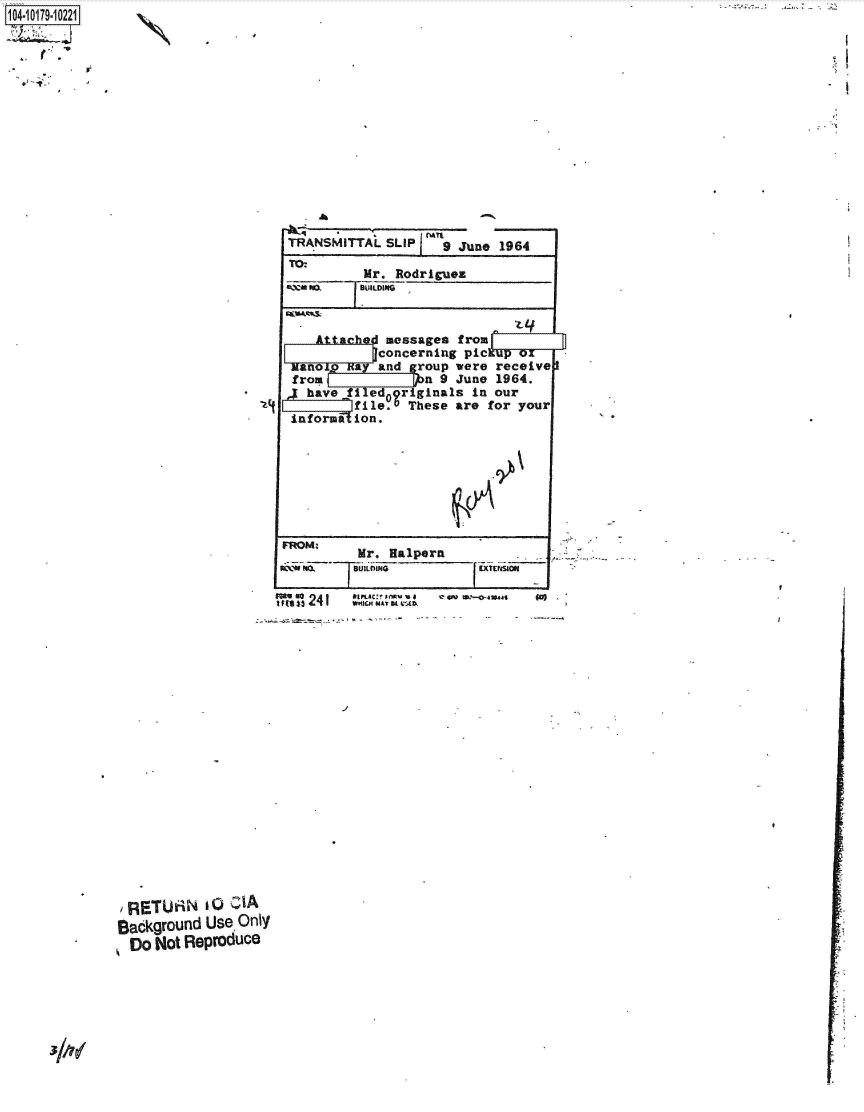 handle is hein.jfk/jfkarch42904 and id is 1 raw text is: 104-10179-10221]


N


TRANSMITTAL   SLIP ~9  June  1964
TO:
          Mr.  Rodriguez
 FQ@ Itll BULDING



    Attached  messages from
            qconcerning pickup  ox
 Manow  Bay and  group were receive
 from              n 9 June 1964.
j  have filed09r  ginals in our
         file.   These are for  your
 infornt lion.


FROM      Mr.  Halpern


SRETUAN i o cIA
Sackground  Use, Only
  Do Not Reproduce


           *tPLAC:! M. V a C 4 M-0-410.411
mit toll 1433 2 4 1  WHICH MA, K C Ab.


