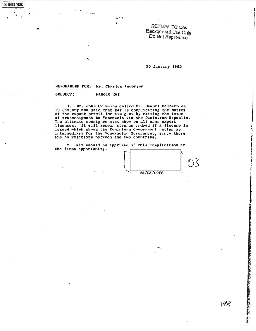 handle is hein.jfk/jfkarch42967 and id is 1 raw text is: 104-10180-10092




                                                               RETURN   TOp CiA
                                                             Background  )se Only
                                                               Do Not Reproduce






                                                             30 January 1965




                       MEMORANDUM FOR:  Mr. Charles Anderson

                       SUBJECT:         Manolo RAY


                            1.  Mr. John Crimmins called Mr. Samuel Halpern on
                       29 January and said that RAY is complicating the matter
                       of the export permit for his guns by raising the issue
                       of transshipment to Venezuela via the Dominican Republic.
                       The ultimate consignee must show on all arms export
                       licenses.  It will appear strange indeed if a license is
                       issued which shows tbo Dominican Government acting as
                       intermediary for the Venezuelan Government, since there
                       are no relations between the two countries.

                           2.  RAY  should be apprised of this complication at
                      the first opportunity.




                                                                            I1/ -


