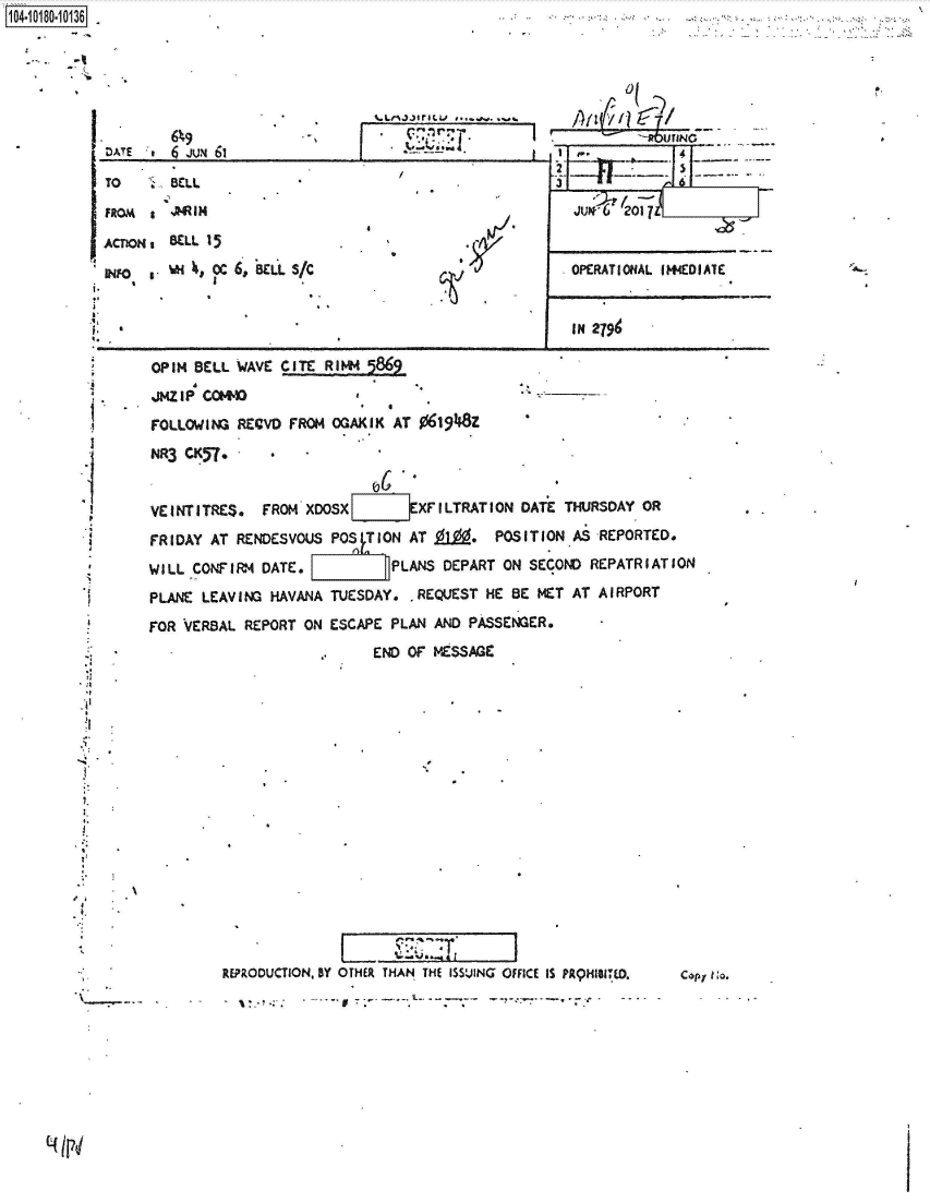 handle is hein.jfk/jfkarch42997 and id is 1 raw text is: 





t..Lr%334flL&J ~


        6%9
DATE.'# 6 JUm 61


SCLL


BELL 15

%m  s CC 6, BEL-L S/C


/


Ct


1104


OPERATIONAL IlIEDIATE



IN 2794


OPIN BELL  WAVE CITE RIM

JMIZIP COMM                                      -

FOLLOWING  RECVD FROM OGAKIK  AT 061948z

NR3 CK57*



VEINTITRES.   FROM XDOSXLIEXFILTRATION DATE THURSDAY OR

FRIDAY AT  RENDESVOUS POS   ON AT 9L9. POSITION AS REPORTED.

WILL CONFIRM  DATE.          PLANS  DEPART ON SECOND REPATRIATION

PLANE LEAVING  HAVANA TUESDAY.  REQUEST  HE BE MET AT AIRPORT

FOR VERBAL  REPORT ON ESCAPE PLAN  AND PASSENGER.
                           END OF MESSAGE


REPRODUCTION, BY OTHER THAN THE ISSUING OFFICE IS PAqHZIBITD.

       - a:-~..%


  0( Y~~
r  A1411ailNG
   ~-       5


 -U  '2,-


TO

FROM   a

ACTIONs

INFO   a

t* a


*1

i..




I'





.4




.4


7,


42


.4,
4.


1


a


C.opf lo.


(4 p4


J


I


