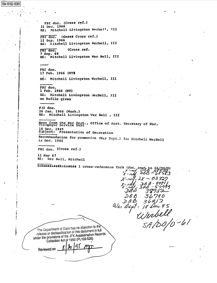 handle is hein.jfk/jfkarch43300 and id is 1 raw text is: 




  FBI doc.  (Cross ref.)
31 Dec. 1966
RE:  Mitchell  Livingston Werbell, Tr

FETTEMc.   (Coais Cross ref.)
12 Sep. 1966
RE:  Litchell Livingston  Werbell, III


VB  d(Cross.ref.
7 Sep. 66
RE:  Mitchell  Livingston


Wer Bell,  III


I


FBI doc.
1 Feb. 1966  (NY)
RE;  Mitchell Livingston
no Bufile given


WerBell, III


FIX  doc.
26  Jan. 1966 (Wash.)
RE:   Mitchell Livingston Per  Bell , III

Memo  from the War neft., Office  of Azst. Secretary of War,
z'raigegic Service unit
18  Dec. 1945
Subject:   Presentation of Decoration
Recommendation  for promotion  (W-  D-p.   for Mitchell WerBell
1Z Dec.  1945

FBI doc.  (Cross ref.)
11 May 67
RE:  Wer Bell, Mitchell

1&&zasssmE410see     1 cross-reference form  (doc. sao        S
                                              .VS~'D4
                                              %-A~r  )




                                              ~3 6 S?&-/0
                                              ~       371
                                              2d9s-


~  //pz4Le~c~{


     The Departmnt ol Siajte h-as no objection to the
          rela~eor ecf~sicatoflo~ his documient in full
     1ea    d                        rds
under  tie provisions of fre JFK Assassiflabof Records
          Collect o Act f 1992 (PLI02-526)

     Reviewed on


1104-i12~O


FBI doc.
17 Feb. 1966  (NY#
RE:  Mitchell  Livingston Werbell, III


p


8


