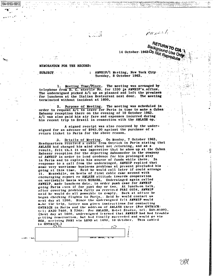 handle is hein.jfk/jfkarch43309 and id is 1 raw text is: 104.113.01












                                                            14 October-1963



                   MEMORANDUM  FOR THE RECORD:

                   SUREC      :                 AMWHIP/1 Meeting, New York City
                                                Tuesday, 8 October 1963.


                            1.  Meeting Time/Place.   The meeting was arranged by
                   telephone from D. C. sterile  No. for 1330 (a AMWHIP'soffice.
                   The undersigned picked A/1  up as planned and left the preaises
                   for luncheon at the  Italian Restaurant next door.  The meeting
                   terminated without incident  at 1600.

                            2.  Purpose of  Meeting.  The meeting was scheduled in
                   order to request A/7 to  leave for Paris in time to make a Cubas       .
                   Embassy reception there on  the evening of 10 October -1963.
                   A/1 was also paid his air  fare and expenses incurred during
                   his recent trip to Brazil  in connection with the AMLASH op.

                                A signed receipt was  also received by the under-
                   signed for an advance of $945.00  against the purchase of a
                   return ticket to Paris for  the above reason.

                            3.  Details-of Meeting.  On  Monday, 7 October 1963,
                   Headquarters received a cable  from Ontrich in Parks stating that
                   AMLASH had changed his mind about  not returning, and as a
                   result, felt th..t it was Imperative that he show up at the Cuban
                   Embassy reception for the departing Ambassador  in the company
                   of AMWHIP in order to lend credence  for his prolonged stay
                   in Paris and to explain his source of  funds while there.  In
                   response to a call from the undersinged, AMWHIP  replied that
                   some very worrisome business problems at present  precluded his
                   going at this time.  Said he would call  later if could arrange
                   it.  Meanwhile, on heels of first cable came second  with
                   encouraging report re AMLASH attitude  towards cooperation
                   on worththile basis with R'UBARK. UndersaLnged again called
                   AMWHIP, made luncheon date, in order push case  for ANTUIP
                   going Paris even if for just day or  two. At  lunchton talk,
                   after covering problem fully as received PARI 0934, AMUHIP
                   Haid he would do all posable  to comply.  Back  at office be
                   began checking flights to Paris.. Said he would contact us
                   naxt duy at 1200.  Since the ondcraigned  fret AMIHIP would
                   make thte trip. tltter was give-n% instructions for contacting
                   ONTRICH in Paris and the addrena of AMLASIH thepr (For OMT1ION:
                   t-l : ANJO 7400. x 7369: Yor AMLAS11, Hotel Studio, tel; DA.NI-O0).
                   (Next day at 1uid0. underrigned lrarned that AMalilP had had troublv
                   Sttilng rearovation, but had finally sureeded  and would go  via
                   11OA, arriving PARt via LOND at 1400, 10 Octobwr. This cabird
                   to ORTR Int


