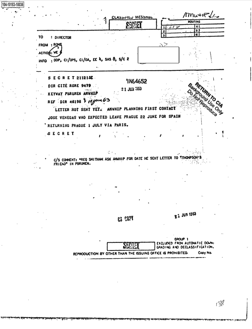 handle is hein.jfk/jfkarch43325 and id is 1 raw text is: 






TO    : na~rtr~


1O4-i13~O


FROM   R                 .
ACTIO   E

INrO : c, C/S, C/a C 4, SAS 8, S/C a


S   EC  R ET 2112139
                                   'IN6452
                                 2 1 JUN '96
XEYWAY  PbRUMEN  INMI
REF   DIR 46198 1

    LETTER -4OT SENT YETj  ANUWIP PLANNING FIRST  CONTACT
JOSE  VENEGAS UH  EXPECTED  LEAVE PRAGUE 22  JUNE FOR SPAIN
RETLRNIING PRAGUE 1 JULY  VIA PARIS.
SECRET


*   C/S CO4ttNTz *REQ MITHAM ASK A HIP FOR DATE HE SENT LETTER TO TTHOMSONIS
    FRIEND IN PBRUMEN.


ZiJUN 0~3


C3P02


                    f~E XCLLr(D ir AVTOATIC 0OAO
                                     GRAOING AND DECQAW5FICA1ION.
R~pfOOXT1nON BY OTHER THAN THE ISSUIN omfcc t$ PROHIGITCO.  Copy N


4  CL~a~bJ MS~M~a  ________________


If


f


