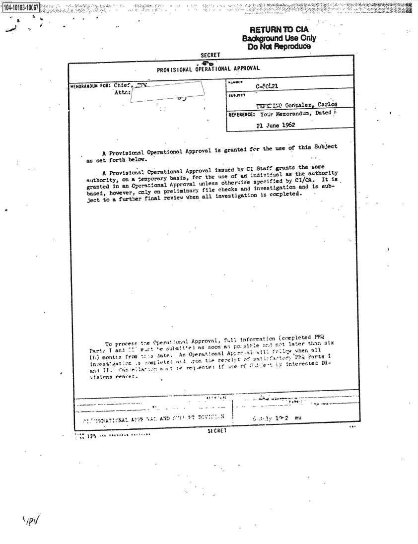 handle is hein.jfk/jfkarch43346 and id is 1 raw text is: 



                                                    RETURN   TD  CIA
                                                 Background   Use Only
                                                   Do  No  Reproduce
                                     SECRET

                         PROVISIONAL OPERATIONAL A PPROVAL

MEMORANDUM FOR: Chie.,                         an
             Attn.:

                                                          T )Corizalez Carlos
                                             REFERENCE: Yoir Pemorandum, Dated

                                                      21 June 1962



         A Provisicsl Operational Approval is granted for the use of this Subject
     as set forth belte.

         A Provislosl operational Approval issued by CI Staff grants the sao
     authority, on a tecrporary basis, for the use of i speifiled by tI/OA. It Is
     granted In an  rat-.onal Approval unless other~iese~~db      I  .  I s
     based, however, tY ona preliminar file checks and investigation and is sub-
     ject to a furt2e? final review when all investigation is cmpleted.-





















          To process te 0     !or.ad Approval, fM i crmatILA,
     P  r  I ar.et        pera  o l  ns soon ai p        2 r.' - t later t an six
                              v et sult*.* I assoonas p~si e: ut!10. when all
                r         ate. An O;erational A-p        retor:  whn Part
      ist.         s        e r :- *c tore~~tt~ i~ et W -. * 1 interested Di-




           viaNDn ree




                                       SICRET
     17%     ...  . - .


