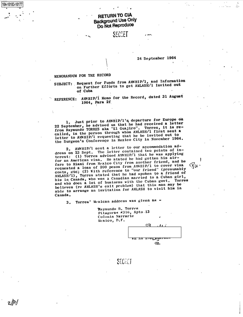 handle is hein.jfk/jfkarch43421 and id is 1 raw text is: 104-10183-10177


                                           RETURN  TO  CIA
                                         Background Use Only
                                         Do   No Reproduce







                                                            24 September  1964



                       MEMORANDUM FOR THE RECORD

                       SUBJECT: .Request for  Funds from AtWHIP/1, and Information
                                 on Further  Efforts to get AMLASH/l Invited out
                                 of Cuba

                       REFERENCE:  A11WHIP/i Memo for the Record, dated 31 August
                                   1964, Para  2f




                             1. Just prior  to AMWHIP/1'4_ departure for Europe on
                       22 September  he advised  us that he had received a letter
                       from  Raymndo  TORRES aka El Guajiro.   Torres, it is re-
                       called., is the person through whom AMLASH/l first sent a
                       letter  to AoWIP/ requesting that he be invited out to
                       the  Surgeon's Conference in Mexico City in November 1964.
                             2.  AM WHIP/1 sent a letter to our accommodation ad-
                        dress on 23 Sept.  The letter contained two points of in-
                        terest:  (1) Torres advised AM WHIP/1 that he was applying
                        for an American visa, .lie stated he had gotten his air-
                        fare to Miami from Me~xico City from another friend, and he
                        requested a loan of 200 pesos from A%1%V1IP/l to cover visa
                        Cos;ts, c&  (2) With reference to our friend (presumably
                        ANILAS/d), Torres stated that he had spoken to a friend of
                        his in 'Canada, who was a Canadian married to a Cuban girl,
                        and who doer. a lot of business with the Cuban govt. Torres
                        believes (re AMLASH's exit problem) that this man may be
                        able to arrange an invitation for AMLASI to visit him in
                        Canada.

                             3,  Torres' Mkexican address was given as -
                                           1Raymundo R. Torres
                                           Pttagoras &316, Apto-13
                                           Colonia Narrarte           ,
                                           Mexico, D.F.
                                                                OT   .Ii


