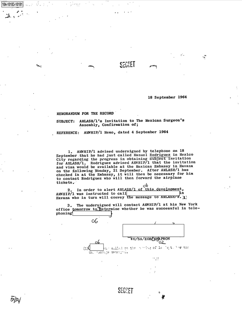 handle is hein.jfk/jfkarch43425 and id is 1 raw text is: 


2~.   -~~'


IQ A rT


18 September 1964


MEMORANDUM FOR THE RECORD

SUBJECT:  AMASH/1's   Invitation to The Mexican Surgeon's
          Assembly, Confirmation of;

REFERENCE:  AMWHIP/1 Memo, dated 4 September  1964



     1.  AMWHIP/1 advised undersigned by telephone  on 18
September-that he had just called Manuel Rodriguez  in Mexico
City regarding the progress in obtaining subject  invitation
for AMLASH/l.  Rodriguez advised AMWHIP/1 that  the invitation
and visa would be available at the Mexican Embassy  in Havana
on the following Monday, 21 September.  After AMLASH/1 has
checked ih at the Embassy, it will then be necessary  for him
to contact Rodriguez who will then forward the airplane
tickets.-,
                                      o6
     .2. In order to alert AM ASH/1 of this- devlopment,
AMWHIP/1 was instructed to call                        n
Havana who in turn will convey the message to AMLASH/,)

     3.  The undersigned will contact AMWHIP/1 at his New York
office tomorrow tg, etermine whether he was successful in  tele-
phoning(


                02-











rE~E


