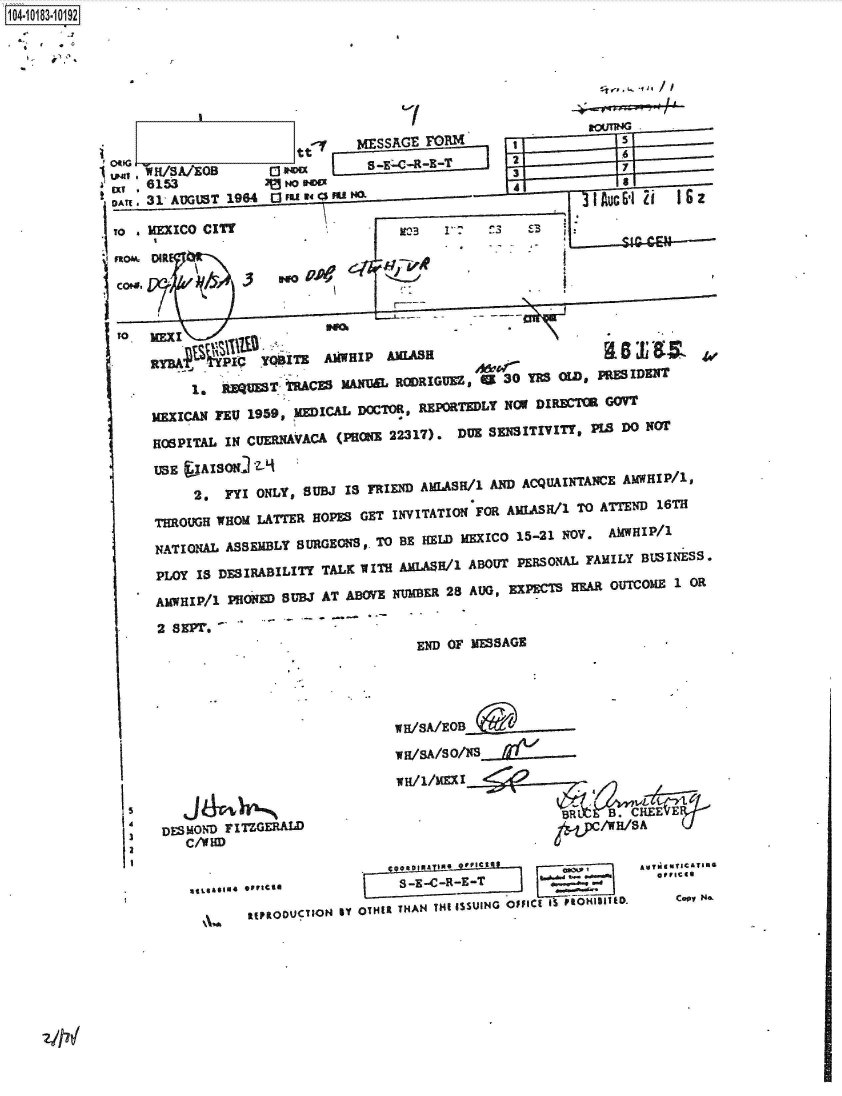 handle is hein.jfk/jfkarch43433 and id is 1 raw text is: 104-10183-10192







                                   y    MESSAGE FORM                  5
            on  W/SA/EOBt                                 2           7
            ,   6153            w~oW 000~' 2iI
            IDA. 31' AUGUST 1964.1 Fu ft W40 u









                RYAnd 3        YgB1 AjWHIP AEUASH                     $j
                                                         I 30u YES1 22i                               S





                  *   ,R     T  TRACES MANIEL RODRIGUEZ, al   0TsOLDwPE IDENIT
                MEXICAN FEU 1959, MEICAL DOTO, REPORTEDLY Nor DIREC~ OR
                HOSPITAL IN CUERNIAVACA (PRONE 22317). DUE SENSITIYVE s PLS DO NOT
                USE  IJAISONJ iL
                     2.  FYI ONLY, SUBJ IS FRIEND AMfLASH/1 AND ACQUAINTANCE AMWHIP/1,
                 THROUGH WHOM LATTER HOPES GET INVITATION FOR AMLASa/1 TO ATTEND 16TH
                 NATIONAL ASEMLY SUGEOS,  TO BE HELD MEXICO 15-21 NOV. AMWHIP/1
                 PLOY IS DESalRABILITY TALK WITH AMLA8H/1 ABOUT PERSONAL FAMILY BUSINESS.
               tAMWHIP/1 PHON  BUBJ AT ABOVE NUMBER 28 AUG, EXPECTS REAR OUTCOME 1 OR

                                               END OF MESSAGE              -
                     H/1/MEX1















                  DESMOND FITLGERAD                                 /EB/8A




                      aUS   tPRODU ON  'Y O  THAN THE  isSUING  OpaICt  IS p oHIBI ID.  Con
        2,FIONY u1                     sriEDAAS1        N


