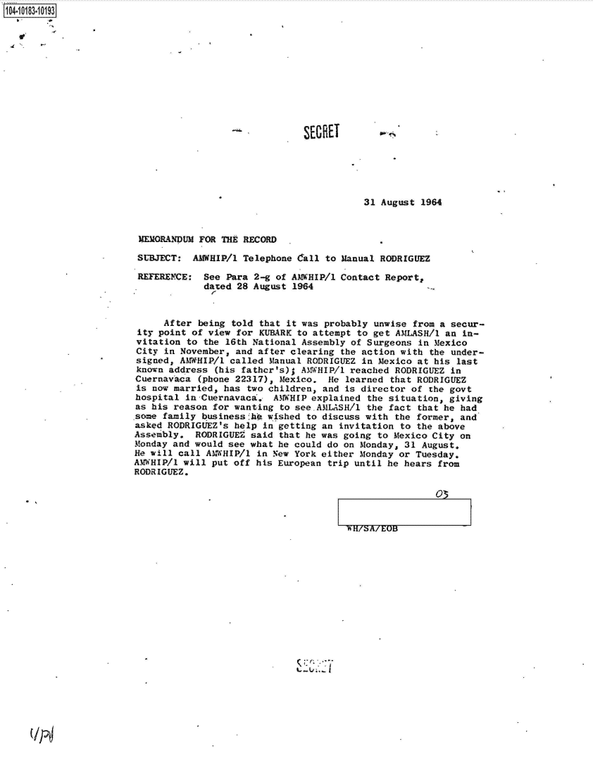 handle is hein.jfk/jfkarch43434 and id is 1 raw text is: 1104-i13~O


SECRET


31 August 1964


MEMORANDUM FOR THE RECORD

SUBJECT:  AMWHIP/l Telephone Call to Manual RODRIGUEZ


REFERENCE:


See Para 2-g of AMWHIP/1
dated 28 August 1964


Contact Report,


     After  being told that it was probably unwise from a secur-
 ity point of view for KUBARK to attempt to get AMLASH/1 an in-
 vitation to the 16th National Assembly of Surgeons in Mexico
 City in November, and after clearing the action with the under-
 signed, AMWHIP/l called Manual RODRIGUEZ in Mexico at his last
 known address (his fathcr's); AMWHIP/1 reached RODRIGUEZ in
 Cuernavaca (phone 22317), Mexico. He learned that RODRIGUEZ
 is now married, has two children, and is director of the govt
 hospital in-Cuernavaca. AMWHIP explained the situation, giving
 as his reason for wanting to see.AMLASH/1 the fact that he had
 some family businessfhO wished to discuss with the former, and
 asked RODRIGUEZ's help in getting an invitation to the above
 Assembly. RODRIGUEZ said that he was going to Mexico City on
 Monday and would see what he could do on Monday, 31 August.
 He will call AM-WHIP/1 in New York either Monday or Tuesday.
AMWHIP/l will put off his European trip until he hears from
RODRIGUEZ.


'WH/S/EOB03  I


:7


(IT4


